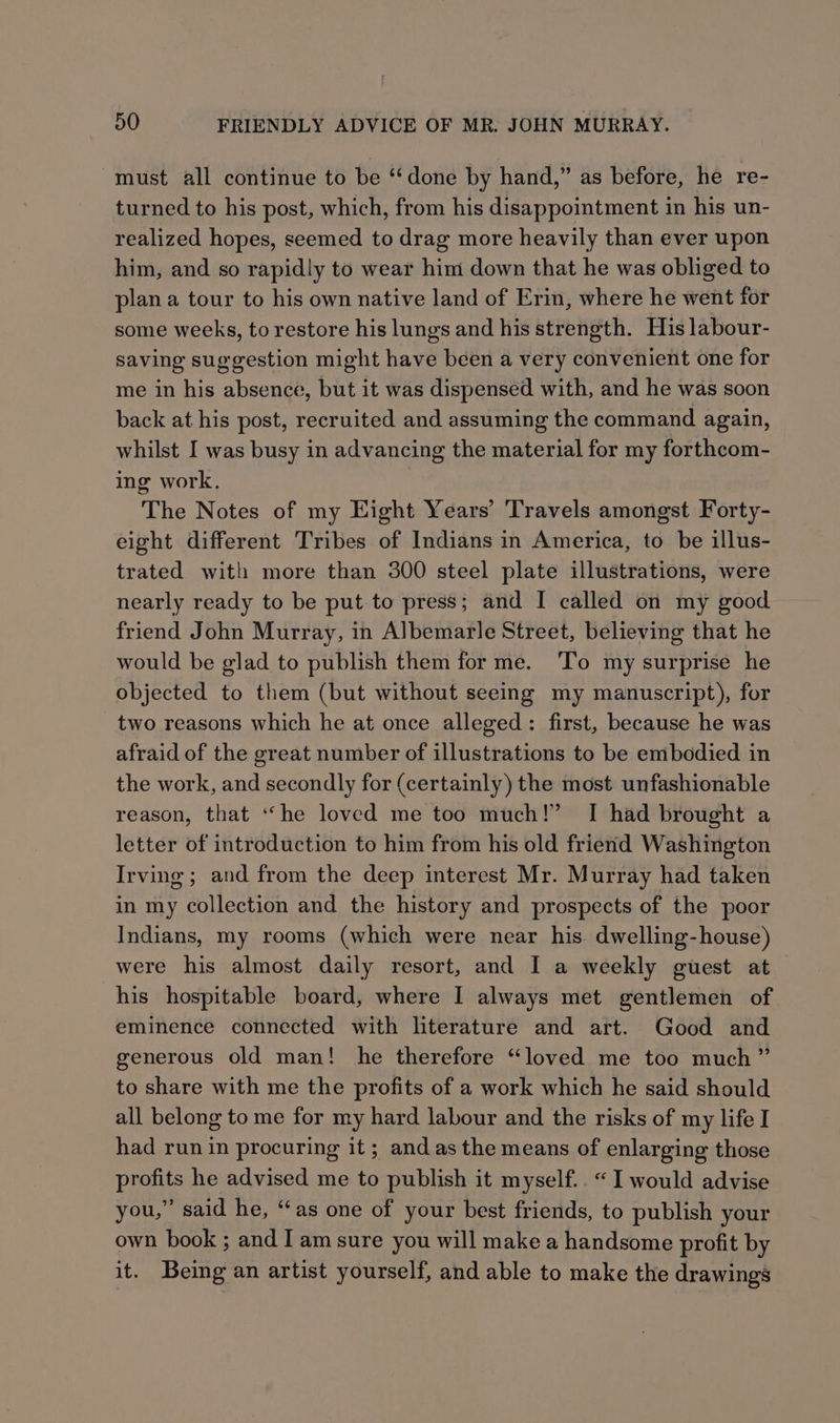 must all continue to be ‘‘done by hand,” as before, he re- turned to his post, which, from his disappointment in his un- realized hopes, seemed to drag more heavily than ever upon him, and so rapidly to wear him down that he was obliged to plan a tour to his own native land of Erin, where he went for some weeks, to restore his lungs and his strength. His labour- saving suggestion might have been a very convenient one for me in his absence, but it was dispensed with, and he was soon back at his post, recruited and assuming the command again, whilst I was busy in advancing the material for my forthcom- ing work. The Notes of my Eight Years’ Travels amongst Forty- eight different Tribes of Indians in America, to be illus- trated with more than 300 steel plate illustrations, were nearly ready to be put to press; and I called on my good friend John Murray, in Albemarle Street, believing that he would be glad to publish them for me. To my surprise he objected to them (but without seeing my manuscript), for two reasons which he at once alleged: first, because he was afraid of the great number of illustrations to be embodied in the work, and secondly for (certainly) the most unfashionable reason, that “he loved me too much!” I had brought a letter of introduction to him from his old friend Washington Irving ; and from the deep interest Mr. Murray had taken in my collection and the history and prospects of the poor Indians, my rooms (which were near his. dwelling-house) were his almost daily resort, and I a weekly guest at his hospitable board, where I always met gentlemen of eminence connected with literature and art. Good and generous old man! he therefore “loved me too much” to share with me the profits of a work which he said should all belong to me for my hard labour and the risks of my life I had run in procuring it; and as the means of enlarging those profits he advised me to publish it myself.. “I would advise you,” said he, ‘as one of your best friends, to publish your own book ; and I am sure you will make a handsome profit by it. Being an artist yourself, and able to make the drawings