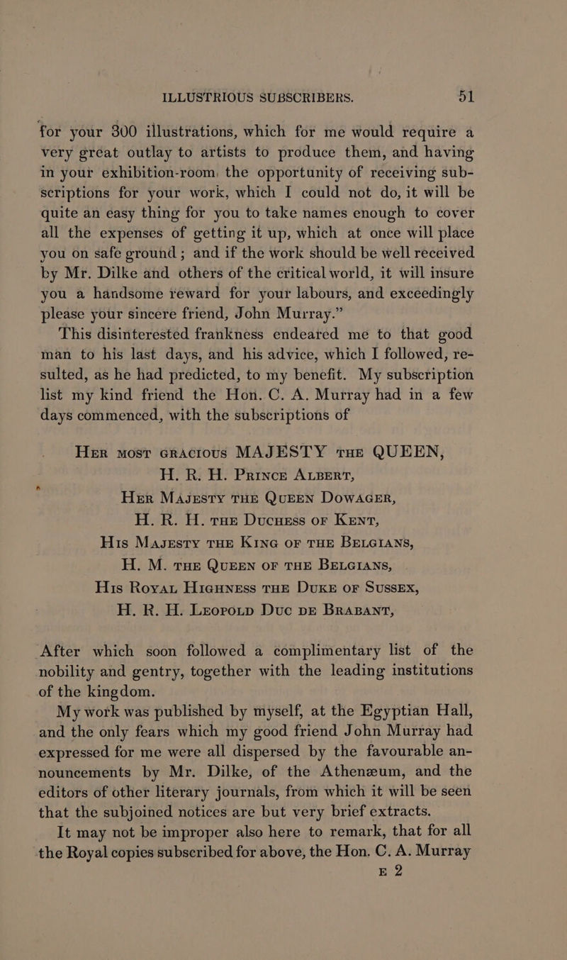 for your 300 illustrations, which for me would require a very great outlay to artists to produce them, and having in your exhibition-room, the opportunity of receiving sub- scriptions for your work, which I could not do, it will be quite an easy thing for you to take names enough to cover all the expenses of getting it up, which at once will place you on safe ground ; and if the work should be well received by Mr. Dilke and others of the critical world, it will insure you a handsome reward for your labours, and exceedingly please your sincere friend, John Murray.” This disinterested frankness endeared me to that good man to his last days, and his advice, which I followed, re- sulted, as he had predicted, to my benefit. My subscription list my kind friend the Hon. C. A. Murray had in a few days commenced, with the subscriptions of Her most cracious MAJESTY tHe QUEEN, H. R. H. Prince ALBERT, Her MAsJeEsty THE QUEEN DOoWAGER, H. R. H. rae Ducuess or Kenvt, His Magsestry THe Kine or THE BELGIANS, H. M. THe QUEEN OF THE BELGIANS, His Royat HigHness THE DUKE OF SUSSEX, H. R. H. Leorotp Duc bE BrRaABant, After which soon followed a complimentary list of the nobility and gentry, together with the leading institutions of the kingdom. My work was published by myself, at the Egyptian Hall, and the only fears which my good friend John Murray had expressed for me were all dispersed by the favourable an- nouncements by Mr. Dilke, of the Athenzum, and the editors of other literary journals, from which it will be seen that the subjoined notices are but very brief extracts. It may not be improper also here to remark, that for all the Royal copies subscribed for above, the Hon. C. A. Murray E 2