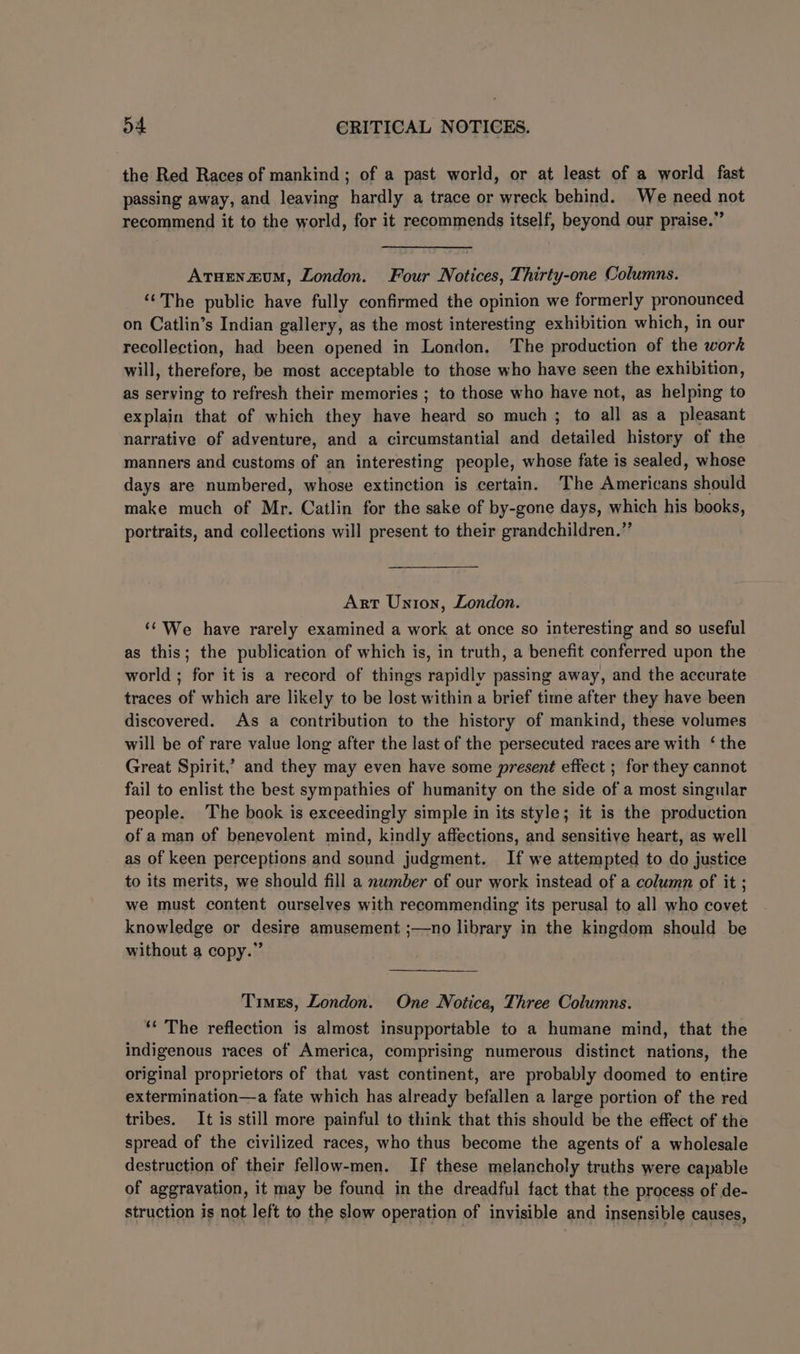 the Red Races of mankind ; of a past world, or at least of a world fast passing away, and leaving hardly a trace or wreck behind. We need not recommend it to the world, for it recommends itself, beyond our praise.” Atuenzxum, London. Four Notices, Thirty-one Columns. ‘‘The public have fully confirmed the opinion we formerly pronounced on Catlin’s Indian gallery, as the most interesting exhibition which, in our recollection, had been opened in London. The production of the work will, therefore, be most acceptable to those who have seen the exhibition, as serving to refresh their memories ; to those who have not, as helping to explain that of which they have heard so much ; to all as a pleasant narrative of adventure, and a circumstantial and detailed history of the manners and customs of an interesting people, whose fate is sealed, whose days are numbered, whose extinction is certain. ‘The Americans should make much of Mr. Catlin for the sake of by-gone days, which his books, portraits, and collections will present to their grandchildren.” Art Union, London. ‘‘ We have rarely examined a work at once so interesting and so useful as this; the publication of which is, in truth, a benefit conferred upon the world ; for it is a record of things rapidly passing away, and the accurate traces of which are likely to be lost within a brief time after they have been discovered. As a contribution to the history of mankind, these volumes will be of rare value long after the last of the persecuted races are with ‘ the Great Spirit,’ and they may even have some present effect ; for they cannot fail to enlist the best sympathies of humanity on the side of a most singular people. The book is exceedingly simple in its style; it is the production of a man of benevolent mind, kindly affections, and sensitive heart, as well as of keen perceptions and sound judgment. If we attempted to do justice to its merits, we should fill a nwmber of our work instead of a column of it ; we must content ourselves with recommending its perusal to all who covet knowledge or desire amusement ;—no library in the kingdom should be without a copy.” Times, London. One Notice, Three Columns. ‘¢ The reflection is almost insupportable to a humane mind, that the indigenous races of America, comprising numerous distinct nations, the original proprietors of that vast continent, are probably doomed to entire extermination—a fate which has already befallen a large portion of the red tribes. It is still more painful to think that this should be the effect of the spread of the civilized races, who thus become the agents of a wholesale destruction of their fellow-men. If these melancholy truths were capable of aggravation, it may be found in the dreadful fact that the process of de- struction is not left to the slow operation of invisible and insensible causes,