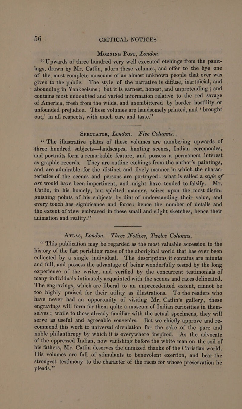 Morntne Post, London. 4 eer ee of three hundred very well executed etchings from the paint- ings, drawn by Mr. Catlin, adorn these volumes, and offer to the éye one of the most complete museums of an almost unknown people that ever was given to the public. The style of the narrative is diffuse, inartificial, and abounding in Yankeeisms ; but it is earnest, honest, and unpretending ; and contains most undoubted and varied information relative to the red savage of America, fresh from the wilds, and unembittered by border hostility or unfounded prejudice. These volumes are handsomely printed, and ‘ brought out,’ in all respects, with much care and taste.” Sprecrator, London. Five Columns. . ‘‘ The illustrative plates of these volumes are numbering upwards of three hundred subjects—landscapes, hunting scenes, Indian ceremonies, and portraits form a remarkable feature, and possess a permanent interest as graphic records. ‘They are outline etchings from the author’s paintings, and are admirable for the distinct and lively manner in which the charac- teristics of the scenes and persons are portrayed: what is called a style of art would have been impertinent, and might have tended to falsify. Mr. Catlin, in his homely, but spirited manner, seizes upon the most distin- guishing points of his subjects by dint of understanding their value, and every touch has significance and force: hence the number of details and the extent of view embraced in these small and slight sketches, hence their animation and reality.” Atuias, London. Three Notices, Twelve Columns. ‘‘ This publication may be regarded as the most valuable accession to the history of the fast perishing races of the aboriginal world that has ever been collected by a single individual. The descriptions it contains are minute and full, and possess the advantage of being wonderfully tested by the long experience of the writer, and verified by the concurrent testimonials of many individuals intimately acquainted with the scenes and races delineated. The engravings, which are liberal to an unprecedented extent, cannot be too highly praised for their utility as illustrations. To the readers who have never had an opportunity of visiting Mr. Catlin’s gallery, these engravings will form for them quite a museum of Indian curiosities in them- selves ; while to those already familiar with the actual specimens, they will serve as useful and agreeable souvenirs. But we chiefly approve and re- commend this work to universal circulation for the sake of the pure and noble philanthropy by which it is everywhere inspired. As the advocate of the oppressed Indian, now vanishing before the white man on the soil of his fathers, Mr. Catlin deserves the unmixed thanks of the Christian world. His volumes are full of stimulants to benevolent exertion, and bear the sion et! testimony to the character of the races for whose preservation he pleads.”