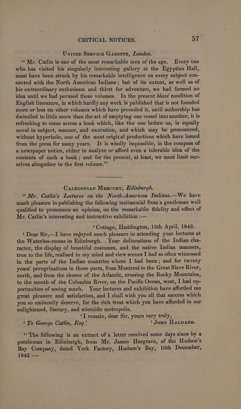 Unitep Service Gazerrn, London. ‘¢ Mr. Catlin is one of the most remarkable men of the age. Every one who has visited his singularly interesting gallery at the Egyptian Hall, must have been struck by his remarkable intelligence on every subject con- nected with the North American Indians ; but of its extent, as well as of his extraordinary enthusiasm and thirst for adventure, we had formed no idea until we had perused these volumes. In the present blazé condition of English literature, in which hardly any work is published that is not founded more or less on other volumes which have preceded it, until authorship has dwindled to little more than the art of emptying one vessel into another, it is refreshing to come across a book which, like the one before us, is equally novel in subject, manner, and execution, and which may be pronounced, without hyperbole, one of the most original productions which have issued from the press for many years. It is wholly impossible, in the compass of a newspaper notice, either to analyze or afford even a tolerable idea of the contents of such a book; and for the present, at least, we must limit our- selves altogether to the first volume.” Carepoy1an Mercury, Edinburgh. ‘‘ Mr. Catlin’s Lectures on the North-American Indians.—We have much pleasure in publishing the following testimonial from a gentleman well qualified to pronounce an opinion, on the remarkable fidelity and effect of Mr. Catlin’s interesting and instructive exhibition :— ‘Cottage, Haddington, 15th April, 1843. ‘ Dear Sir,—I have enjoyed much pleasure in attending your lectures at the Waterloo-rooms in Edinburgh. Your delineations of the Indian cha- racter, the display of beautiful costumes, and the native Indian manners, true to the life, realised to my mind and view scenes I had so often witnessed in the parts of the Indian countries where I had been; and for twenty years’ peregrinations in those parts, from Montreal to the Great Slave River, north, and from the shores of the Atlantic, crossing the Rocky Mountains, to the mouth of the Columbia River, on the Pacific Ocean, west, I had op- portunities of seeing much. Your lectures and exhibition have afforded me great pleasure and satisfaction, and I shall wish you all that success which you so eminently deserve, for the rich treat which you have afforded in our enlightened, literary, and scientific metropolis. ‘I remain, dear Sir, yours very truly, ‘To George Catlin, Esq.’ ‘ Joun Wapane. ‘‘ The following is an extract of a letter received some days since by a gentleman in Edinburgh, from Mr. James Hargrave, of the Hudson's Bay Company, dated York Factory, Hudson’s Bay, 10th December, 1842 :—