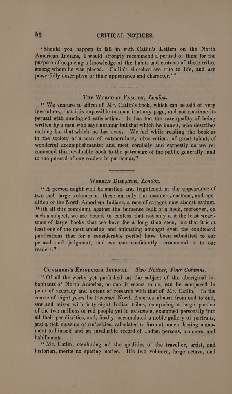 ‘Should you happen to fall in with Catlin’s Letters on the North American Indians, I would strongly recommend a perusal of them for the purpose of acquiring a knowledge of the habits and customs of those tribes among whom he was placed. Catlin’s sketches are true to life, and are powerfully descriptive of their appearance and character.’ ” Tue Wortp or Fasuron, London. ** We venture to affirm of Mr. Catlin’s book, which can be said of very few others, that it is impossible to open it at any page, and not continue its perusal with unmingled satisfaction. It has too the rare quality of being written by a man who says nothing but that which he knows, who describes nothing but that which he has seen, We feel while reading the book as in the society of a man of extraordinary observation, of great talent, of wonderful accomplishments; and most cordially and earnestly do we re- commend this invaluable book to the patronage of the public generally, and to the perusal of our readers in particular.” Weexty Dispatcn, London. ‘* A person might well be startled and frightened at the appearance of two such large volumes as these on only the manners, customs, and con- dition of the North American Indians, a race of savages now almost extinct. With all this complaint against the immense bulk of a book, moreover, on such a subject, we are bound to confess that not only is it the least weari- some of large books that we have for a long time seen, but that it is at least one of the most amusing and animating amongst even the condensed publications that for a considerable period have been submitted to our perusal and judgment, and we can confidently recommend it to our readers.” CuampBers’s Epinpurcu JournaL. Zwo Notices, Four Columns. ‘* Of all the works yet published on the subject of the aboriginal in- habitants of North America, no one, it seems to us, can be compared in point of accuracy and extent of research with that of Mr. Catlin. In the course of eight years he traversed North America almost from end to end, saw and mixed with forty-eight Indian tribes, composing a large portion of the two millions of red people yet in existence, examined personally into all their peculiarities, and, finally, accumulated a noble gallery of portraits, and a rich museum of curiosities, calculated to form at once a lasting monu- ment to himself and an invaluable record of Indian persons, manners, and habiliments. “Mr. Catlin, combining all the qualities of the traveller, artist, and historian, merits no sparing notice. His two volumes, large octavo, and