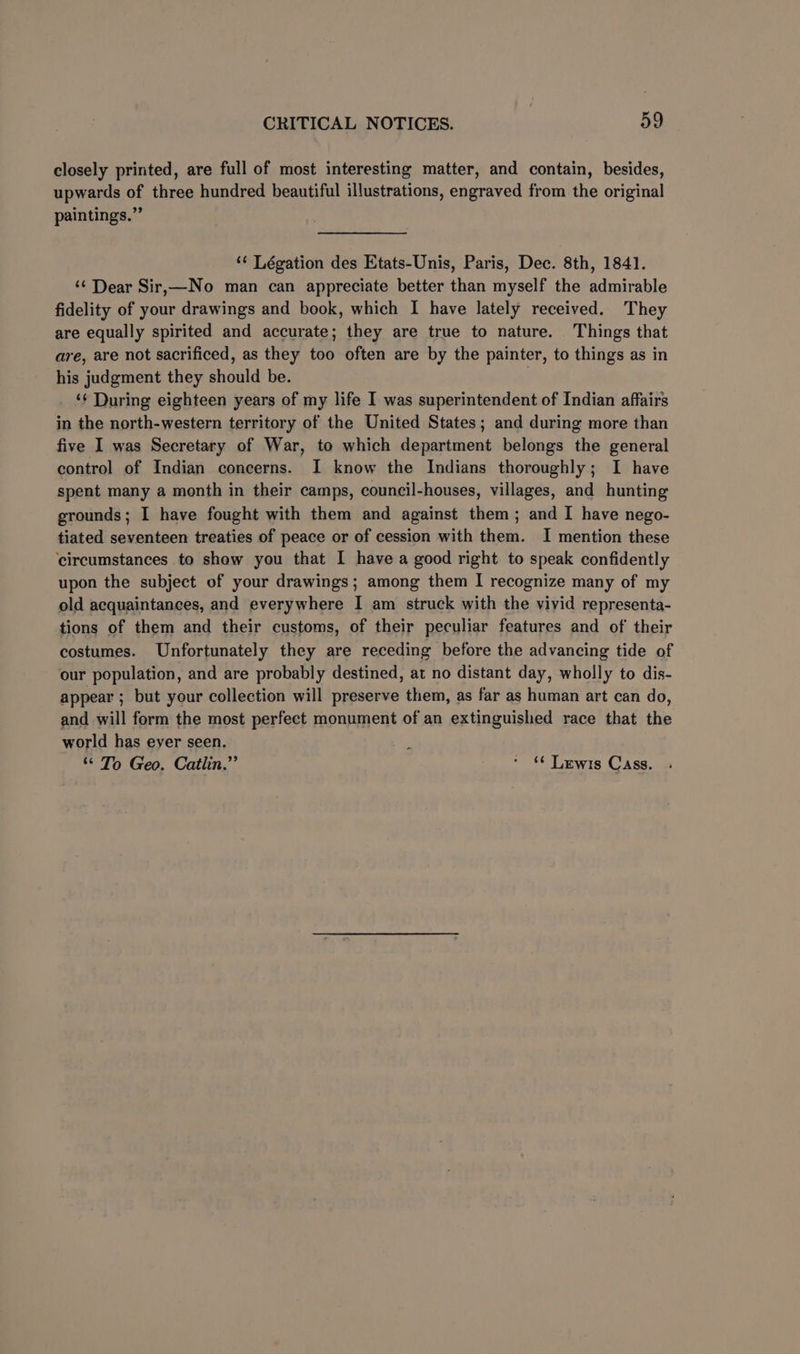 closely printed, are full of most interesting matter, and contain, besides, upwards of three hundred beautiful illustrations, engraved from the original paintings.” ‘¢ Légation des Etats-Unis, Paris, Dec. 8th, 1841. ‘¢ Dear Sir,—No man can appreciate better than myself the admirable fidelity of your drawings and book, which I have lately received. They are equally spirited and accurate; they are true to nature. Things that are, are not sacrificed, as they too often are by the painter, to things as in his judgment they should be. | ‘¢ During eighteen years of my life I was superintendent of Indian affairs in the north-western territory of the United States; and during more than five I was Secretary of War, to which department belongs the general control of Indian concerns. I know the Indians thoroughly; I have spent many a month in their camps, council-houses, villages, and hunting grounds; I have fought with them and against them ; and I have nego- tiated seventeen treaties of peace or of cession with them. I mention these ‘circumstances to show you that I have a good right to speak confidently upon the subject of your drawings; among them I recognize many of my old acquaintances, and everywhere I am struck with the viyid representa- tions of them and their customs, of their peculiar features and of their costumes. Unfortunately they are receding before the advancing tide of our population, and are probably destined, at no distant day, wholly to dis- appear ; but your collection will preserve them, as far as human art can do, and will form the most perfect monument of an extinguished race that the world has eyer seen. ‘ ‘* To Geo. Catlin.” * 6 Lewis Cass.