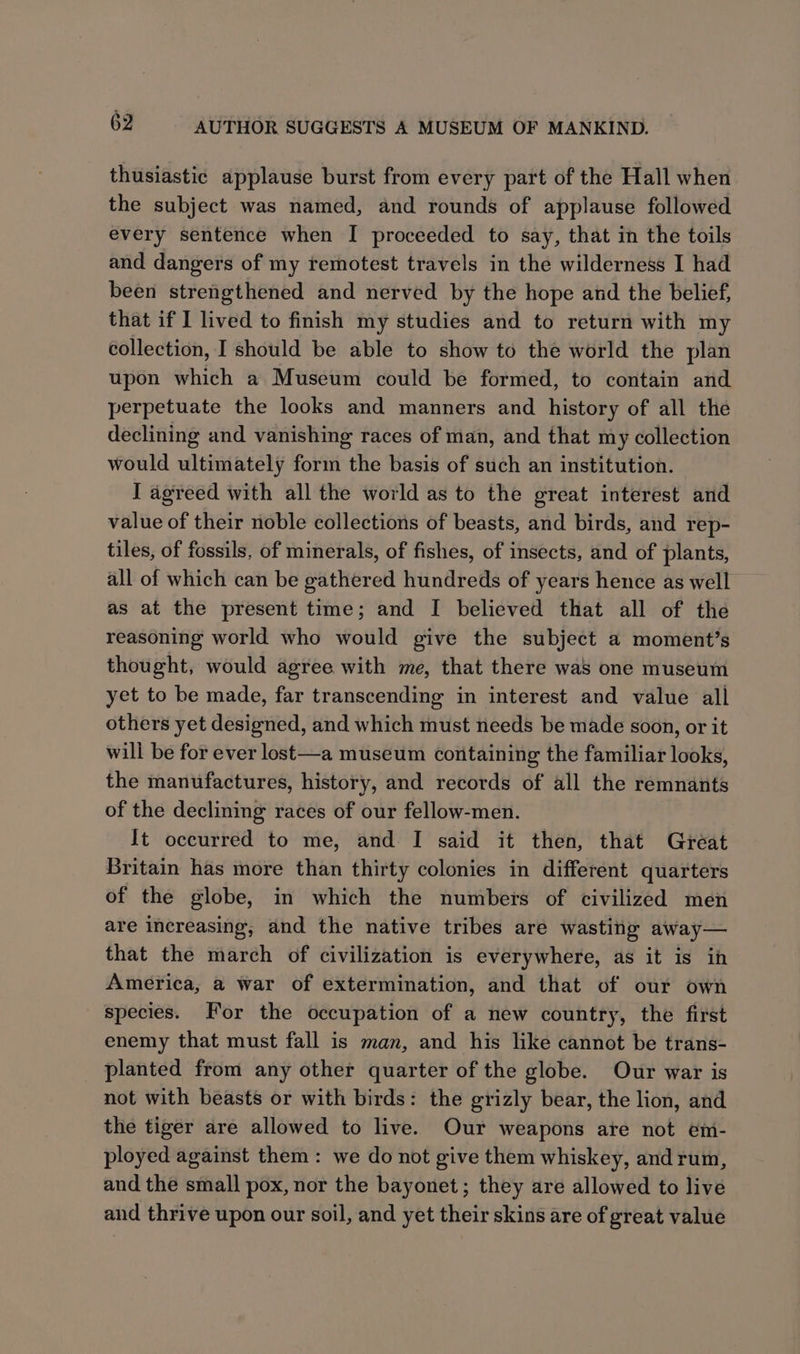 thusiastic applause burst from every part of the Hall when the subject was named, and rounds of applause followed every sentence when I proceeded to say, that in the toils and dangers of my remotest travels in the wilderness I had been strengthened and nerved by the hope and the belief, that if I lived to finish my studies and to return with my collection, I should be able to show to the world the plan upon which a Museum could be formed, to contain and perpetuate the looks and manners and history of all the declining and vanishing races of man, and that my collection would ultimately form the basis of such an institution. I agreed with all the world as to the great interest and value of their noble collections of beasts, and birds, and rep- tiles, of fossils, of minerals, of fishes, of insects, and of plants, all of which can be gathered hundreds of years hence as well as at the present time; and I believed that all of the reasoning world who would give the subject a moment’s thought, would agree with me, that there was one museum yet to be made, far transcending in interest and value all others yet designed, and which must needs be made soon, or it will be for ever lost—a museum containing the familiar looks, the manufactures, history, and records of all the remnants of the declining races of our fellow-men. It occurred to me, and I said it then, that Great Britain has more than thirty colonies in different quarters of the globe, in which the numbers of civilized men are increasing, and the native tribes are wasting away— that the march of civilization is everywhere, as it is in America, a war of extermination, and that of our own species. For the occupation of a new country, the first enemy that must fall is man, and his like cannot be trans- planted from any other quarter of the globe. Our war is not with beasts or with birds: the grizly bear, the lion, and the tiger are allowed to live. Our weapons are not em- ployed against them: we do not give them whiskey, andrum, and the small pox, nor the bayonet; they are allowed to live and thrive upon our soil, and yet their skins are of great value