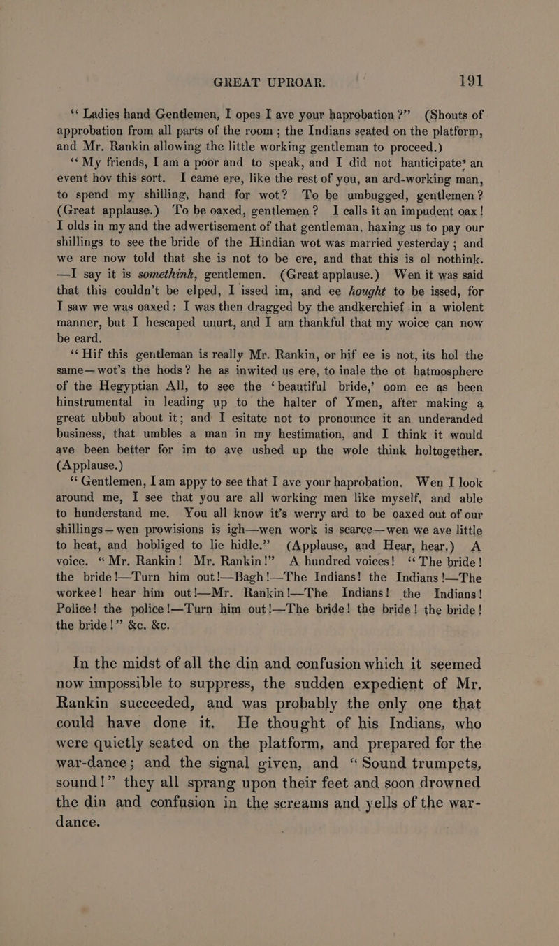 ‘* Ladies hand Gentlemen, I opes I ave your haprobation?”” (Shouts of approbation from all parts of the room ; the Indians seated on the platform, and Mr. Rankin allowing the little working gentleman to proceed.) ‘ My friends, Iam a poor and to speak, and I did not hanticipate? an event hoy this sort. I came ere, like the rest of you, an ard-working man, to spend my shilling, hand for wot? To be umbugged, gentlemen ? (Great applause.) ‘To be oaxed, gentlemen? I calls it an impudent oax! I olds in my and the adwertisement of that gentleman, haxing us to pay our shillings to see the bride of the Hindian wot was married yesterday ; and we are now told that she is not to be ere, and that this is ol nothink. —I say it is somethink, gentlemen. (Great applause.) Wen it was said that this couldn’t be elped, I issed im, and ee hought to be issed, for IT saw we was oaxed: I was then dragged by the andkerchief in a wiolent manner, but I hescaped unurt, and I am thankful that my woice can now be eard. ‘¢ Hif this gentleman is really Mr. Rankin, or hif ee is not, its hol the same—wot’s the hods? he as inwited us ere, to inale the ot hatmosphere of the Hegyptian All, to see the ‘beautiful bride,’ oom ee as been hinstrumental in leading up to the halter of Ymen, after making a great ubbub about it; and I esitate not to pronounce it an underanded business, that umbles a man in my hestimation, and I think it would ave been better for im to ave ushed up the wole think holtogether. (Applause. ) ‘‘ Gentlemen, I am appy to see that I ave your haprobation. Wen I look around me, I see that you are all working men like myself, and able to hunderstand me. You all know it’s werry ard to be oaxed out of our shillings— wen prowisions is igh—wen work is scarce—wen we aye little to heat, and hobliged to lie hidle.” (Applause, and Hear, hear.) A voice. “ Mr. Rankin! Mr. Rankin!” A hundred voices! ‘‘ The bride! the bride!—Turn him out!—Bagh!—The Indians! the Indians !—The workee! hear him out!—Mr. Rankin!—The Indians! the Indians! Police! the police!—Turn him out!—The bride! the bride! the bride! the bride!” &amp;c. &amp;e. In the midst of all the din and confusion which it seemed now impossible to suppress, the sudden expedient of Mr. Rankin succeeded, and was probably the only one that could have done it. He thought of his Indians, who were quietly seated on the platform, and prepared for the war-dance; and the signal given, and “Sound trumpets, sound!” they all sprang upon their feet and soon drowned the din and confusion in the screams and yells of the war- dance.