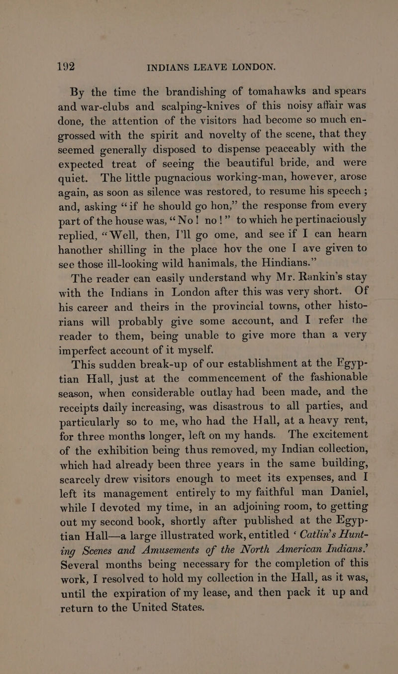 By the time the brandishing of tomahawks and spears and war-clubs and scalping-knives of this noisy affair was done, the attention of the visitors had become so much en- grossed with the spirit and novelty of the scene, that they seemed generally disposed to dispense peaceably with the expected treat of seeing the beautiful bride, and were quiet. The little pugnacious working-man, however, arose again, as soon as silence was restored, to resume his speech ; and, asking “if he should go hon,” the response from every part of the house was, “No! no!” to which he pertinaciously replied, “Well, then, Pll go ome, and see if I can hearn hanother shilling in the place hov the one I ave given to see those ill-looking wild hanimals, the Hindians.” The reader can easily understand why Mr. Rankin’s stay with the Indians in London after this was very short. Of his career and theirs in the provincial towns, other histo- rians will probably give some account, and I refer the reader to them, being unable to give more than a very imperfect account of it myself. This sudden break-up of our establishment at the Egyp- tian Hall, just at the commencement of the fashionable season, when considerable outlay had been made, and the receipts daily increasing, was disastrous to all parties, and particularly so to me, who had the Hall, at a heavy rent, for three months longer, left on my hands. The excitement of the exhibition being thus removed, my Indian collection, which had already been three years in the same building, scarcely drew visitors enough to meet its expenses, and | left its management entirely to my faithful man Daniel, while I devoted my time, in an adjoining room, to getting out my second book, shortly after published at the Egyp- tian Hall—a large illustrated work, entitled ‘ Catlin’s Hunt- ing Scenes and Amusements of the North American Indians.’ Several months being necessary for the completion of this work, I resolved to hold my collection in the Hall, as it was, until the expiration of my lease, and then pack it up and return to the United States.