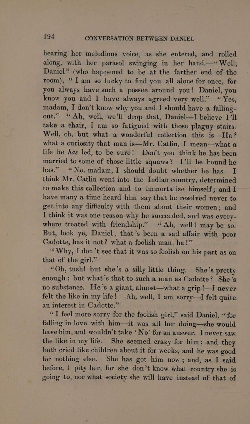 hearing her melodious voice, as she entered, and rolled along, with her parasol swinging in her hand.—« Well; Daniel” (who happened to be at the farther end of the room), “I am so lucky to find you all alone fer once, for you always have such a possee around you! Daniel, you know you and I have always agreed very well.” «Yes, madam, I don’t know why you and I should have a falling- out.” “Ah, well, we’ll drop that, Daniel—I believe Ill take a chair, I am so fatigued with those plaguy stairs. — Well, oh, but what a wonderful collection this is—Ha ? what a curiosity that man is—Mr. Catlin, I mean—what a life he has led, to be sure! Don’t you think he has been married to some of those little squaws? I’ll be bound he has.” “No, madam,I should doubt whether he has. I think Mr. Catlin went into the Indian country, determined to make this collection and to immortalize himself; and I have many a time heard him say that he resolved never to get into any difficulty with them about their women; and I think it was one reason why he succeeded, and was every- where treated with friendship.” «Ah, well! may be so. But, look ye, Daniel; that’s been a sad affair with poor Cadotte, has it not? what a foolish man, ha!” “Why, I don’t see that it was so foolish on his part as on that of the girl.” “Oh, tush! but she’s a silly little thing. She’s pretty enough ; but what’s that to such a man as Cadotte? She’s no substance. He’s a giant, almost—what a grip !—I never felt the like in my life! Ah, well, I am sorry—I felt quite an interest in Cadotte.” “TI feel more sorry for the foolish girl,” said Daniel, “for falling in love with him—it was all her doing—she would have him, and wouldn’t take ‘ No’ for an answer. Inever saw the like in my life. She seemed crazy for him; and they both cried like children about it for weeks, and he was good for nothing else. She has got him now; and, as I said before, | pity her, for she don’t know what country she is going to, nor what society she will have instead of that of