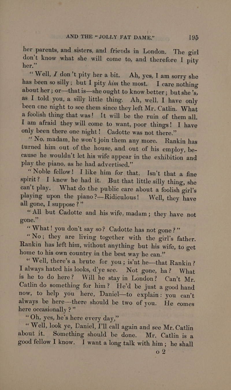 her parents, and sisters, and friends in London. The girl don’t know what she will come to, and therefore [ pity her.” “Well, Z don’t pity her a bit. Ah, yes, I am sorry she has been so silly; but I pity him the most. I care nothing about her ; or—that is—she ought to know better ; but she’s, as I told you, a silly little thing. Ah, well, I have only been cne night to see them since they left Mr. Catlin. What a foolish thing that was! It will be the ruin of them all. I am afraid they will come to want, poor things! I have only been there one night! Cadotte was not there.” ‘No, madam, he won’t join them any more. Rankin has turned him out of the house, and out of his employ, be- cause he wouldn’t let his wife appear in the exhibition and play the piano, as he had advertised.” “Noble fellow! I like him for that. Isn’t that a fine spirit? I knew he had it. But that little silly thing, she can’t play. What do the public care about a foolish girl’s playing upon the piano ?—Ridiculous! Well, they have all gone, I suppose ?” “All but Cadotte and his wife, madam; they have not gone.” : “What! you don’t say so? Cadotte has not gone?” “No; they are living together with the girl’s father. Rankin has left him, without anything but his wife, to get home to his own country in the best way he can.” “Well, there’s a brute for you; is’nt he—that Rankin? I always hated his looks, d’ye see. Not gone, ha? What is he to do here? Will he stay in London? Can’t Mr. Catlin do something for hin? He’d be just a good hand now, to help you here, Daniel—to explain : you can’t always be here—-there should be two of you. He comes here occasionally ? ” “Qh, yes, he’s here every day,” “ Well, look ye, Daniel, I’ll call again and see Mr. Catlin about it. Something should be done. Mr. Catlin is a good fellow I know. I wanta long talk with him; he shall 02