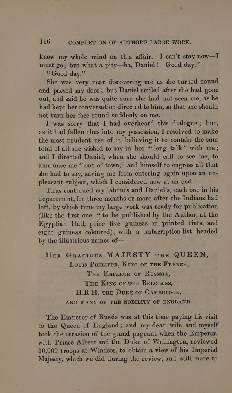 know my whole mind on this affair. I can’t stay now—I must go; but what a pity—ha, Daniel! Good day.” ‘Good day.” She was very near discovering me as she turned round and passed my door; but Daniel smiled after she had gone out, and said he was quite sure she had not seen me, as he had kept her conversation directed to him, so that she should not turn her face round suddenly on me. I was sorry that I had overheard this dialogue; but, as it had fallen thus into my possession, I resolved to make the most prudent use of it, believing it to contain the sum total of all she wished to say in her “long talk” with me; and I directed Daniel, when she should call to see me, to announce me “out of town,” and himself to engross all that she had to say, saving me from entering again upon an un- pleasant subject, which I considered now at an end. Thus continued my labours and Daniel’s, each one in his department, for three months or more after the Indians had left, by which time my large work was ready for publication (like the first one, “‘ to be published by the Author, at the Egyptian Hall, price five guineas in printed tints, and eight guineas coloured), with a subscription-list headed by the illustrious names of— Her Gracious MAJESTY tHe QUEEN, Louis Puririere, Kine or THE FRENCH, Tue Emperor oF Russsia, Tue Kine or THE BELGIANS, H.R.H. tHe DuKE or CAMBRIDGE, AND MANY OF THE NOBILITY OF ENGLAND. The Emperor of Russia was at this time paying his visit to the Queen of England; and my dear wife and myself took the occasion of the grand pageant when the Emperor, with Prince Albert and the Duke of Wellington, reviewed 10,000 troops at Windsor, to obtain a view of his Imperial Majesty, which we did during the review, and, still more to