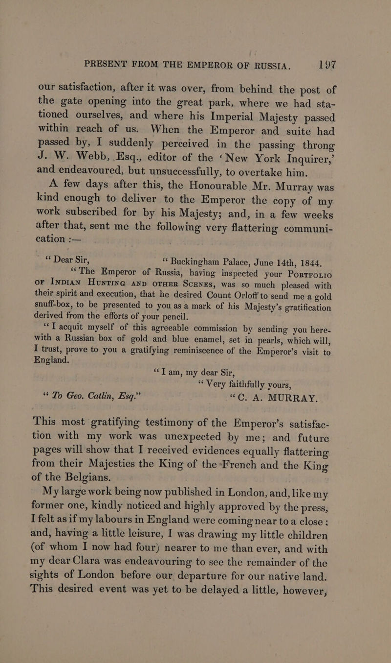our satisfaction, after it was over, from behind the post of the gate opening into the great park, where we had sta- tioned ourselves, and where his Imperial Majesty passed within reach of us. When the Emperor and suite had passed by, I suddenly perceived in the passing throng J. W. Webb, Esq., editor of the «New York Inquirer,’ and endeavoured, but unsuccessfully, to overtake him. A. few days after this, the Honourable Mr. Murray was kind enough to deliver to the Emperor the copy of my work subscribed for by his Majesty; and, in a few weeks after that, sent me the following very flattering communi- cation :— ae Dear Sir, ‘* Buckingham Palace, June 14th, 1844. ‘The Emperor of Russia, having inspected your Porrroxio oF InpiaAn Hunting anv oruer Scenzs, was so much pleased with their spirit and execution, that he desired Count Orlof'to send mea gold snuff-box, to be presented to you as a mark of his Majesty’s gratification derived from the efforts of your pencil. ‘“‘T acquit myself of this agreeable commission by sending you here- with a Russian box of gold and blue enamel, set in pearls, which will, I trust, prove to you a gratifying reminiscence of the Emperor’s visit to England. “Tam, my dear Sir, rT Very faithfully yours, ‘* To Geo. Catlin, Esq.” “C. A. MURRAY. This most gratifying testimony of the Emperor’s satisfac- tion with my work was unexpected by me; and future pages will show that I received evidences equally flattering from their Majesties the King of the French and the King of the Belgians. | My large work being now published in London, and, like my former one, kindly noticed and highly approved by the press, I felt asif my labours in England were coming near toa close : and, having a little leisure, I was drawing my little children (of whom I now had four) nearer to me than ever, and with my dear Clara was endeavouring to see the remainder of the sights of London before our departure for our native land. This desired event was yet to be delayed a little, however,