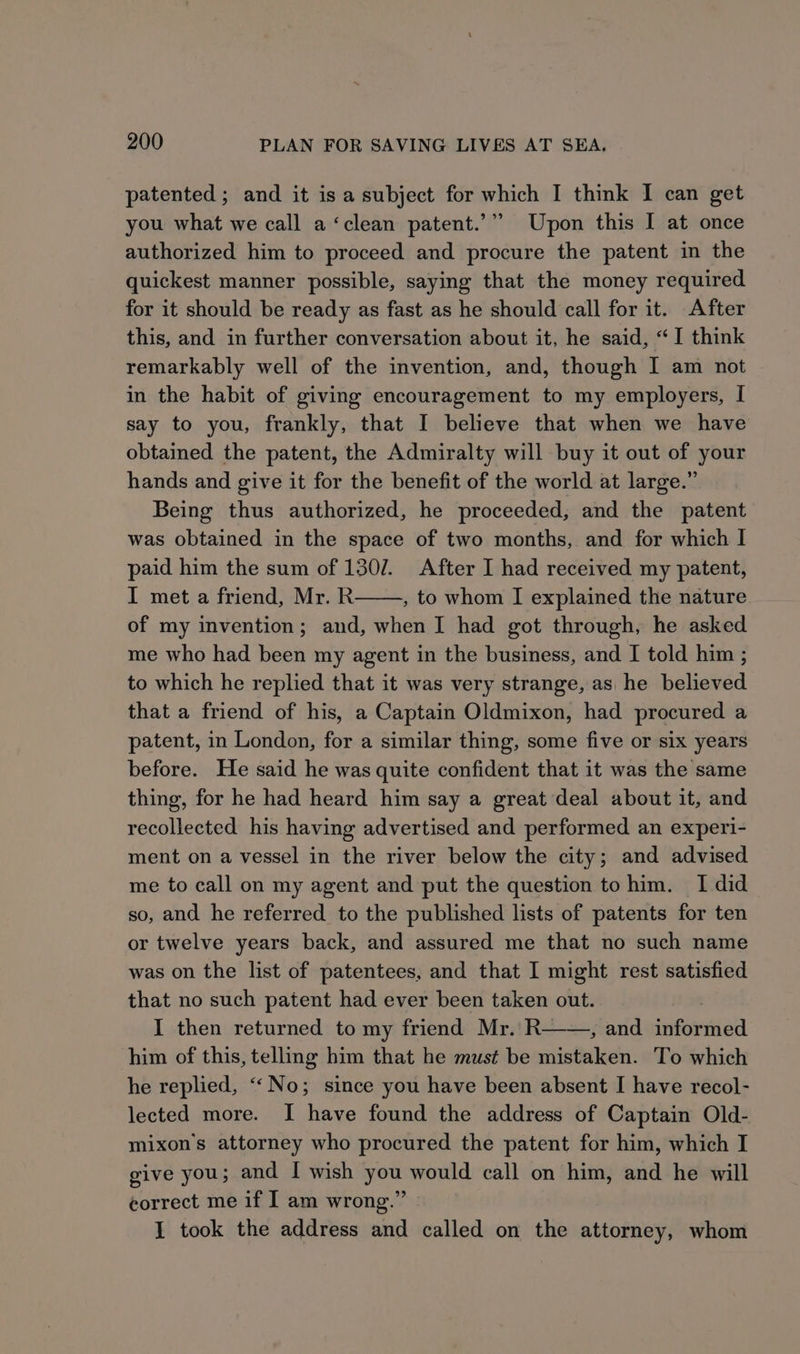 patented ; and it is a subject for which I think I can get you what we call a ‘clean patent.’”” Upon this I at once authorized him to proceed and procure the patent in the quickest manner possible, saying that the money required for it should be ready as fast as he should call for it. After this, and in further conversation about it, he said, “I think remarkably well of the invention, and, though I am not in the habit of giving encouragement to my employers, I say to you, frankly, that I believe that when we have obtained the patent, the Admiralty will buy it out of your hands and give it for the benefit of the world at large.” Being thus authorized, he proceeded, and the patent was obtained in the space of two months, and for which I paid him the sum of 1307. After I had received my patent, I met a friend, Mr. R , to whom I explained the nature of my invention; and, when I had got through, he asked me who had been my agent in the business, and I told him ; to which he replied that it was very strange, as he believed that a friend of his, a Captain Oldmixon, had procured a patent, in London, for a similar thing, some five or six years before. He said he was quite confident that it was the same thing, for he had heard him say a great deal about it, and recollected his having advertised and performed an experi- ment on a vessel in the river below the city; and advised me to call on my agent and put the question to him. I did so, and he referred to the published lists of patents for ten or twelve years back, and assured me that no such name was on the list of patentees, and that I might rest satisfied that no such patent had ever been taken out. I then returned to my friend Mr. R——, and informed him of this, telling him that he must be mistaken. To which he replied, ‘No; since you have been absent I have recol- lected more. I have found the address of Captain Old- mixon’s attorney who procured the patent for him, which I give you; and I wish you would call on him, and he will eorrect me if I am wrong.” » I took the address and called on the attorney, whom
