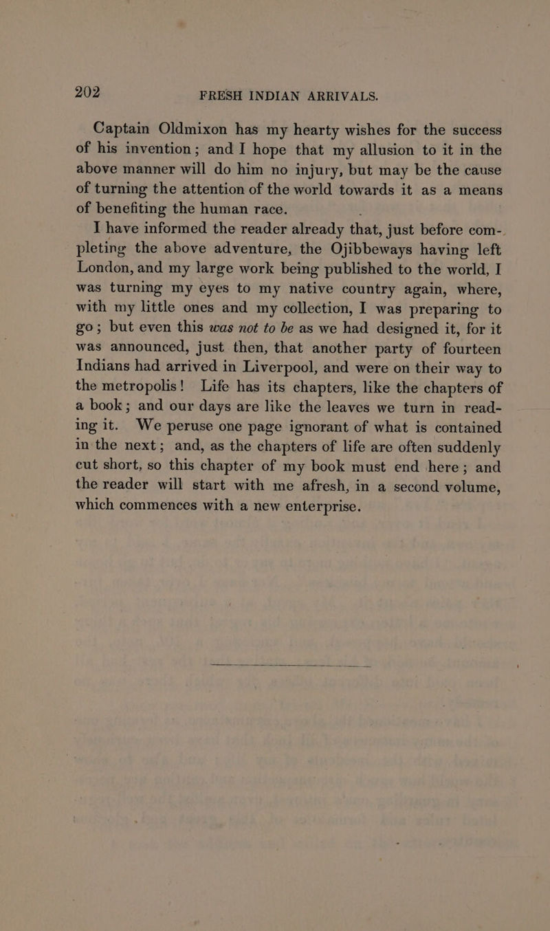 Captain Oldmixon has my hearty wishes for the success of his invention; and I hope that my allusion to it in the above manner will do him no injury, but may be the cause of turning the attention of the world towards it as a means of benefiting the human race. I have informed the reader already that, just before com-. pleting the above adventure, the Ojibbeways having left London, and my large work being published to the world, I was turning my eyes to my native country again, where, with my little ones and my collection, I was preparing to go; but even this was not to be as we had designed it, for it was announced, just then, that another party of fourteen Indians had arrived in Liverpool, and were on their way to the metropolis! Life has its chapters, like the chapters of a book; and our days are like the leaves we turn in read- ing it. We peruse one page ignorant of what is contained in the next; and, as the chapters of life are often suddenly cut short, so this chapter of my book must end here; and the reader will start with me afresh, in a second volume, which commences with a new enterprise.