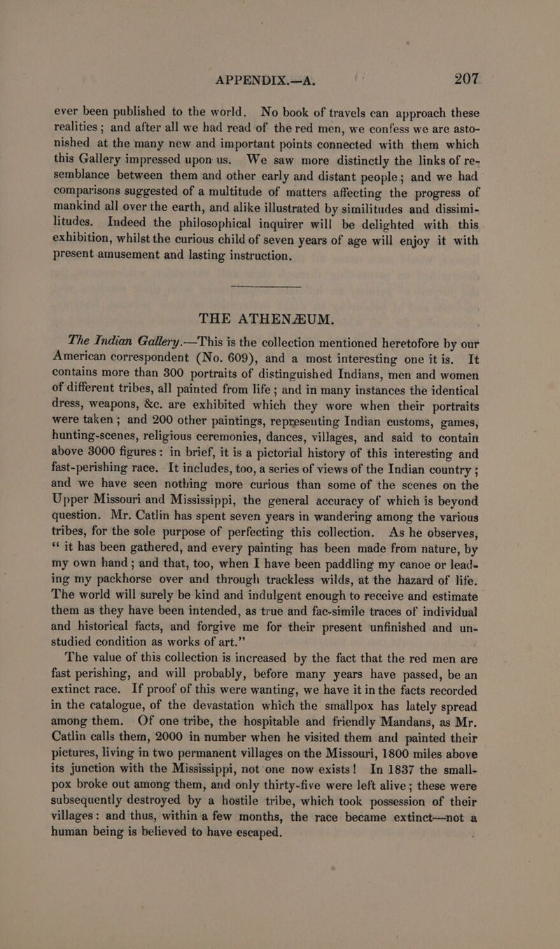 ever been published to the world. No book of travels can approach these realities ; and after all we had read of the red men, we confess we are asto- nished at the many new and important points connected with them which this Gallery impressed upon us. We saw more distinctly the links of re- semblance between them and other early and distant people; and we had comparisons suggested of a multitude of matters affecting the progress of mankind all over the earth, and alike illustrated by similitudes and dissimi- litudes. Indeed the philosophical inquirer will be delighted with this exhibition, whilst the curious child of seven years of age will enjoy it with present amusement and lasting instruction. THE ATHENAUM. The Indian Gallery.—This is the collection mentioned heretofore by our American correspondent (No. 609), and a most interesting one it is. It contains more than 300 portraits of distinguished Indians, men and women _ of different tribes, all painted from life ; and in many instances the identical dress, weapons, &amp;c. are exhibited which they wore when their portraits were taken ; and 200 other paintings, representing Indian customs, games, hunting-scenes, religious ceremonies, dances, villages, and said to contain above 3000 figures: in brief, it is a pictorial history of this interesting and fast-perishing race. It includes, too, a series of views of the Indian country ; and we have seen nothing more curious than some of the scenes on the Upper Missouri and Mississippi, the general accuracy of which is beyond question. Mr. Catlin has spent seven years in wandering among the various tribes, for the sole purpose of perfecting this collection. As he observes, ‘* it has been gathered, and every painting has been made from nature, by my own hand ; and that, too, when I have been paddling my canoe or lead- ing my packhorse over and through trackless wilds, at the hazard of life. The world will surely be kind and indulgent enough to receive and estimate them as they have been intended, as true and fac-simile traces of individual and historical facts, and forgive me for their present unfinished and un- studied condition as works of art.” The value of this collection is increased by the fact that the red men are fast perishing, and will probably, before many years have passed, be an extinct race. If proof of this were wanting, we have it in the facts recorded in the catalogue, of the devastation which the smallpox has lately spread among them. Of one tribe, the hospitable and friendly Mandans, as Mr. Catlin calls them, 2000 in number when he visited them and painted their pictures, living in two permanent villages on the Missouri, 1800 miles above its junction with the Mississippi, not one now exists! In 1837 the small- pox broke out among them, and only thirty-five were left alive; these were subsequently destroyed by a hostile tribe, which took possession of their villages: and thus, within a few months, the race became extinct—not a human being is believed to have escaped.