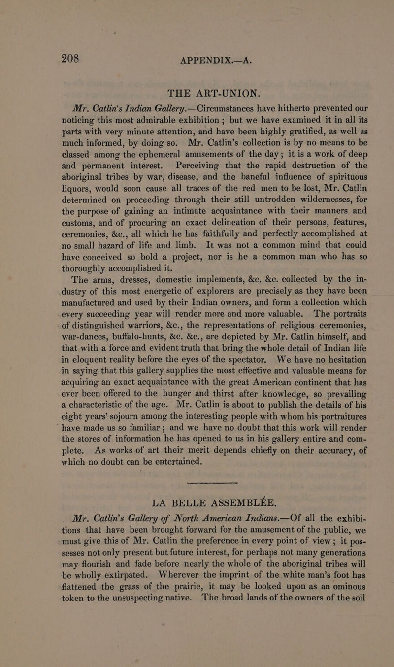 THE ART-UNION. Mr. Catlin’s Indian Gallery.— Circumstances have hitherto prevented our noticing this most admirable exhibition ; but we have examined it in all its parts with very minute attention, and have been highly gratified, as well as much informed, by doing so. Mr. Catlin’s collection is by no means to be classed among the ephemeral amusements of the day; it is a work of deep and permanent interest. Perceiving that the rapid destruction of the aboriginal tribes by war, disease, and the baneful influence of spirituous liquors, would soon cause all traces of the red men to be lost, Mr, Catlin determined on proceeding through their still untrodden wildernesses, for the purpose of gaining an intimate acquaintance with their manners and customs, and of procuring an exact delineation of their persons, features, ceremonies, &amp;c., all which he has faithfully and perfectly accomplished at no small hazard of life and limb. It was not a common mind that could have conceived so bold a project, nor is he a common man who has so thoroughly accomplished it. The arms, dresses, domestic implements, &amp;c. &amp;c. collected by the in- dustry of this most energetic of explorers are precisely as they have been manufactured and used by their Indian owners, and form a collection which every succeeding year will render more and more valuable. The portraits of distinguished warriors, &amp;c., the representations of religious ceremonies, war-dances, buffalo-hunts, &amp;c. &amp;c., are depicted by Mr. Catlin himself, and that with a force and evident truth that bring the whole detail of Indian life in eloquent reality before the eyes of the spectator. We have no hesitation in saying that this gallery supplies the most effective and valuable means for acquiring an exact acquaintance with the great American continent that has ever been offered to the hunger and thirst after knowledge, so prevailing a characteristic of the age. Mr. Catlin is about to publish the details of his eight years’ sojourn among the interesting people with whom his portraitures have made us so familiar; and we have no doubt that this work will render the stores of information he has opened to us in his gallery entire and com- plete. As works of art their merit depends chiefly on their accuracy, of which no doubt can be entertained. LA BELLE ASSEMBLEE. Mr. Catlin’s Gallery of North American Indians.—Of all the exhibi- tions that have been brought forward for the amusement of the public, we must give this of Mr. Catlin the preference in every point of view; it pos- sesses not only present but future interest, for perhaps not many generations may flourish and fade before nearly the whole of the aboriginal tribes will be wholly extirpated. Wherever the imprint of the white man’s foot has flattened the grass of the prairie, it may be looked upon as an ominous token to the unsuspecting native. The broad lands of the owners of the soil