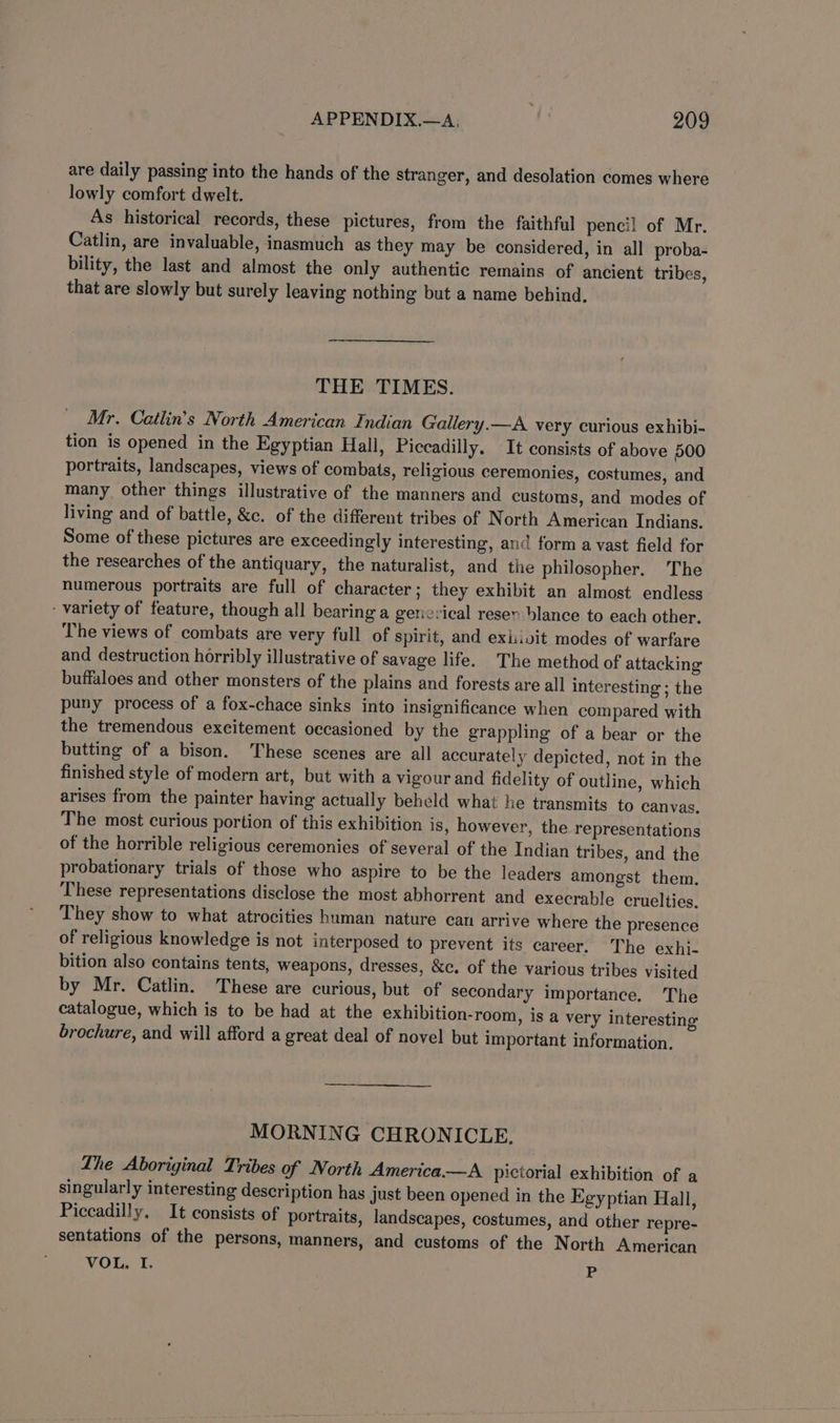 are daily passing into the hands of the stranger, and desolation comes where lowly comfort dwelt. As historical records, these pictures, from the faithful pencil of Mr. Catlin, are invaluable, inasmuch as they may be considered, in all proba- bility, the last and almost the only authentic remains of ancient tribes, that are slowly but surely leaving nothing but a name behind, THE TIMES. Mr. Cailin’s North American Indian Gallery.—A very curious exhibi- tion is opened in the Egyptian Hall, Piccadilly. It consists of above 500 portraits, landscapes, views of combats, religious ceremonies, costumes, and many other things illustrative of the manners and customs, and modes of living and of battle, &amp;c. of the different tribes of North American Indians. Some of these pictures are exceedingly interesting, and form a vast field for the researches of the antiquary, the naturalist, and the philosopher. The numerous portraits are full of character; they exhibit an almost endless variety of feature, though all bearing a gencrical reser blance to each other. The views of combats are very full of spirit, and exiivit modes of warfare and destruction horribly illustrative of savage life. The method of attacking buffaloes and other monsters of the plains and forests are all interesting ; the puny process of a fox-chace sinks into insignificance when compared with the tremendous excitement occasioned by the grappling of a bear or the butting of a bison. These scenes are all accurately depicted, not in the finished style of modern art, but with a vigour and fidelity of outline, which arises from the painter having actually beheld what he transmits to canvas. The most curious portion of this exhibition is, however, the representations of the horrible religious ceremonies of several of the Indian tribes, and the probationary trials of those who aspire to be the leaders amongst them. These representations disclose the most abhorrent and execrable cruelties, They show to what atrocities human nature can arrive where the presence of religious knowledge is not interposed to prevent its career. The exhi- bition also contains tents, weapons, dresses, &amp;c. of the various tribes visited by Mr. Catlin. These are curious, but of secondary importance. The catalogue, which is to be had at the exhibition-room, is a very interesting brochure, and will afford a great deal of novel but important information. MORNING CHRONICLE. Lhe Aboriginal Tribes of North America—A pictorial exhibition of a singularly interesting description has just been opened in the Egyptian Hall, Piccadilly, It consists of portraits, landscapes, costumes, and other repre- sentations of the persons, manners, and customs of the North American VOL, I, My