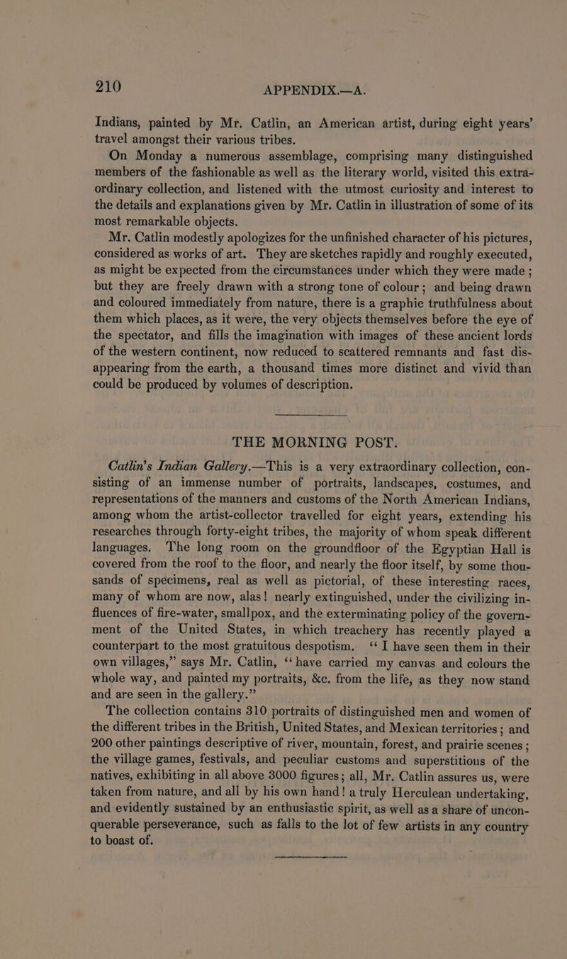 Indians, painted by Mr. Catlin, an American artist, during eight years’ travel amongst their various tribes. On Monday a numerous assemblage, comprising many distinguished members of the fashionable as well as the literary world, visited this extra- ordinary collection, and listened with the utmost curiosity and interest to the details and explanations given by Mr. Catlin in illustration of some of its most remarkable objects. Mr. Catlin modestly apologizes for the unfinished character of his pictures, considered as works of art. They are sketches rapidly and roughly executed, as might be expected from the circumstances under which they were made ; but they are freely drawn with a strong tone of colour; and being drawn and coloured immediately from nature, there is a graphic truthfulness about them which places, as it were, the very objects themselves before the eye of the spectator, and fills the imagination with images of these ancient lords of the western continent, now reduced to scattered remnants and fast dis- appearing from the earth, a thousand times more distinct and vivid than could be produced by volumes of description. THE MORNING POST. Catlin’s Indian Gallery.—This is a very extraordinary collection, con- sisting of an immense number of portraits, landscapes, costumes, and representations of the manners and customs of the North American Indians, among whom the artist-collector travelled for eight years, extending his researches through forty-eight tribes, the majority of whom speak different languages. ‘he long room on the groundfloor of the Egyptian Hall is covered from the roof to the floor, and nearly the floor itself, by some thou- sands of specimens, real as well as pictorial, of these interesting races, many of whom are now, alas! nearly extinguished, under the civilizing in- fluences of fire-water, smallpox, and the exterminating policy of the govern- ment of the United States, in which treachery has recently played a counterpart to the most gratuitous despotism. ‘‘ I have seen them in their own villages,” says Mr. Catlin, ‘‘ have carried my canvas and colours the whole way, and painted my portraits, &amp;c. from the life, as they now stand and are seen in the gallery.” The collection contains 310 portraits of distinguished men and women of the different tribes in the British, United States, and Mexican territories ; and 200 other paintings descriptive of river, mountain, forest, and prairie scenes ; the village games, festivals, and peculiar customs and superstitions of the natives, exhibiting in all above 3000 figures; all, Mr. Catlin assures us, were taken from nature, and all by his own hand! a truly Herculean undertaking, and evidently sustained by an enthusiastic spirit, as well as a share of uncon- querable perseverance, such as falls to the lot of few artists in any country to boast of.