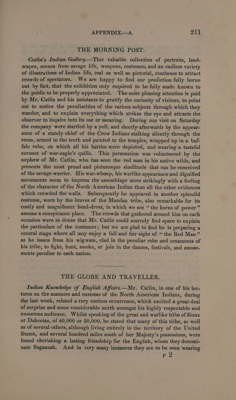 THE MORNING POST. Catlin’s Indian Gallery.—This valuable collection of portraits, land- scapes, scenes from savage life, weapons, costumes, and an endless variety of illustrations of Indian life, real as well as pictorial, continues to attract crowds of spectators. We are happy to find our prediction fully borne out by fact, that the exhibition only required to be fully made known to the public to be properly appreciated. The most pleasing attention is paid by Mr. Catlin and his assistants to gratify the curiosity of visitors, to point out to notice the peculiarities of the various subjects through which they wander, and to explain everything which strikes the eye and attracts the observer to inquire into its use or meaning. During our visit on Saturday the company were startled by a yell, and shortly afterwards by the appear- ance of a stately chief of the Crow Indians stalking silently through the room, armed to the teeth and painted to the temples, wrapped up in a buf- falo robe, on which all his battles were depicted, and wearing a tasteful coronet of war-eagle’s quills. This personation was volunteered by the nephew of Mr. Catlin, who has seen the red man in his native wilds, and presents the most proud and picturesque similitude that can be conceived of the savage warrior. His war-whoop, his warlike appearance and dignified movements seem to impress the assemblage more strikingly with a feeling of the character of the North American Indian than all the other evidences which crowded the walls. Subsequently he appeared in another splendid costume, worn by the braves of the Mandan tribe, also remarkable for its costly and magnificent head-dress, in which we see “the horns of power” assume a conspicuous place. ‘The crowds that gathered around him on each occasion were so dense that Mr. Catlin could scarcely find space to explain the particulars of the costumes; but we are glad to find he is preparing a central stage where all may enjoy a full and fair sight of ‘‘ the Red Man” as he issues from his wigwam, clad in the peculiar robe and ornaments of his tribe, to fight, hunt, smoke, or join in the dances, festivals, and amuse- ments peculiar to each nation. THE GLOBE AND TRAVELLER. Indian Knowledge of English Affairs.—Mr. Catlin, in one of his lec- tures on the manners and customs of the North American Indians, during the last week, related a very curious occurrence, which excited a great deal of surprise and some considerable mirth amongst his highly respectable and numerous audience, Whilst speaking of the great and warlike tribe of Sioux or Dahcotas, of 40,000 or 50,000, he stated that many of this tribe, as well as of several others, although living entirely in the territory of the United States, and several hundred miles south of her Majesty’s possessions, were found cherishing a lasting friendship for the English, whom they denomi- nate Saganosh. And in very many instances they are to be seen wearing Pee