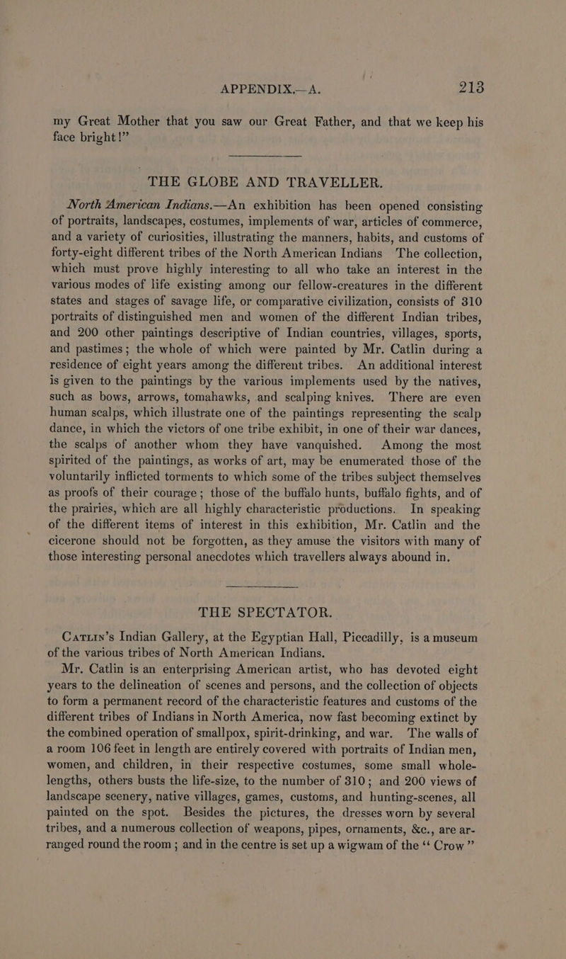 my Great Mother that you saw our Great Father, and that we keep his face bright!” THE GLOBE AND TRAVELLER. North American Indians.—An exhibition has been opened consisting of portraits, landscapes, costumes, implements of war, articles of commerce, and a variety of curiosities, illustrating the manners, habits, and customs of forty-eight different tribes of the North American Indians The collection, which must prove highly interesting to all who take an interest in the various modes of life existing among our fellow-creatures in the different states and stages of savage life, or comparative civilization, consists of 310 portraits of distinguished men and women of the different Indian tribes, and 200 other paintings descriptive of Indian countries, villages, sports, and pastimes; the whole of which were painted by Mr. Catlin during a residence of eight years among the different tribes. An additional interest is given to the paintings by the various implements used by the natives, such as bows, arrows, tomahawks, and scalping knives. There are even human scalps, which illustrate one of the paintings representing the scalp dance, in which the victors of one tribe exhibit, in one of their war dances, the scalps of another whom they have vanquished. Among the most spirited of the paintings, as works of art, may be enumerated those of the voluntarily inflicted torments to which some of the tribes subject themselves as proofs of their courage; those of the buffalo hunts, buffalo fights, and of the prairies, which are all highly characteristic productions. In speaking of the different items of interest in this exhibition, Mr. Catlin and the cicerone should not be forgotten, as they amuse the visitors with many of those interesting personal anecdotes which travellers always abound in. THE SPECTATOR. Catuiy’s Indian Gallery, at the Egyptian Hall, Piccadilly, is a museum of the various tribes of North American Indians. Mr. Catlin is an enterprising American artist, who has devoted eight years to the delineation of scenes and persons, and the collection of objects to form a permanent record of the characteristic features and customs of the different tribes of Indians in North America, now fast becoming extinct by the combined operation of smallpox, spirit-drinking, and war. The walls of a room 106 feet in length are entirely covered with portraits of Indian men, women, and children, in their respective costumes, some small whole- lengths, others busts the life-size, to the number of 310; and 200 views of landscape scenery, native villages, games, customs, and hunting-scenes, all painted on the spot. Besides the pictures, the dresses worn by several tribes, and a numerous collection of weapons, pipes, ornaments, &amp;c., are ar- ranged round the room ; and in the centre is set up a wigwam of the “‘ Crow ”