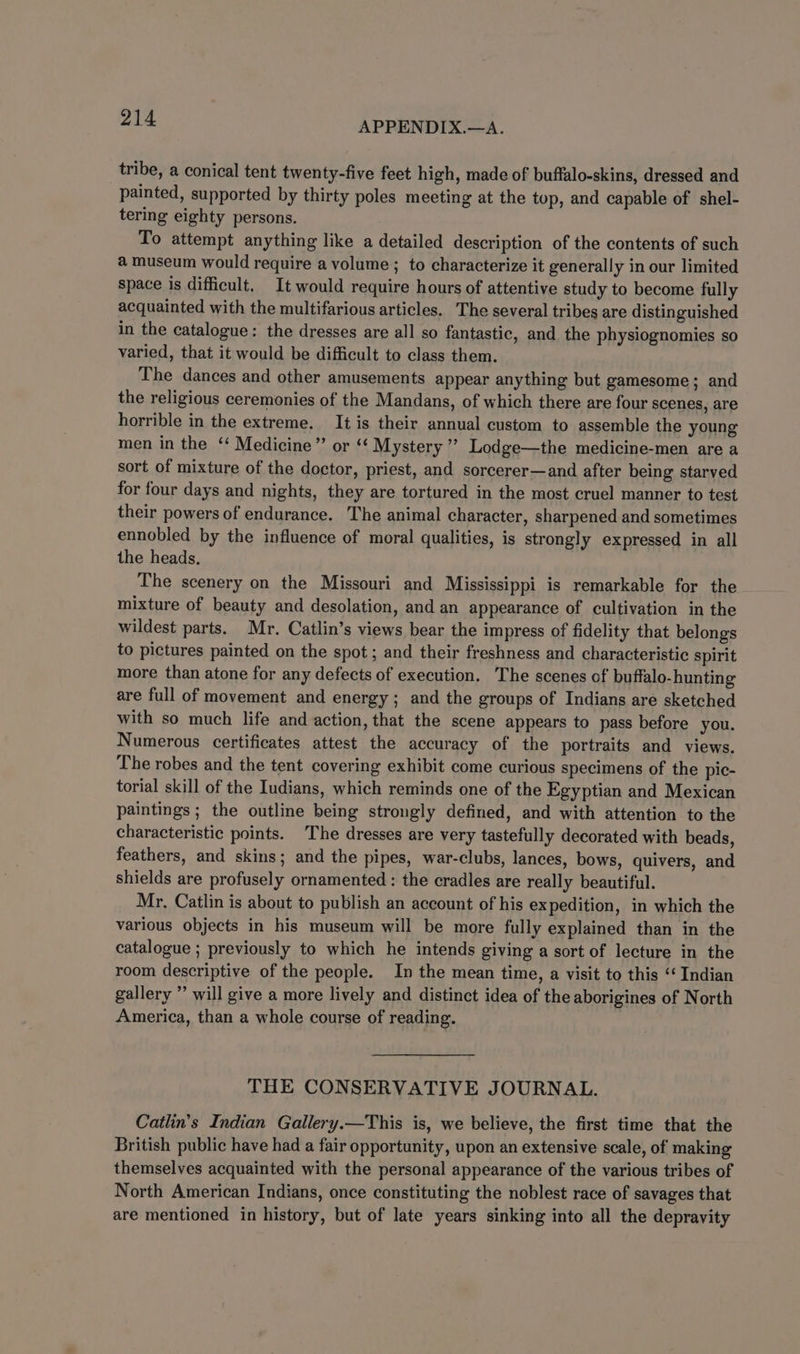tribe, a conical tent twenty-five feet high, made of buffalo-skins, dressed and painted, supported by thirty poles meeting at the top, and capable of shel- tering eighty persons. To attempt anything like a detailed description of the contents of such a museum would require a volume ; to characterize it generally in our limited space is difficult. It would require hours of attentive study to become fully acquainted with the multifarious articles. The several tribes are distinguished in the catalogue: the dresses are all so fantastic, and the physiognomies so varied, that it would be difficult to class them. The dances and other amusements appear anything but gamesome; and the religious ceremonies of the Mandans, of which there are four scenes, are horrible in the extreme. It is their annual custom to assemble the young men in the ‘‘ Medicine” or ‘¢ Mystery’ Lodge—the medicine-men are a sort of mixture of the doctor, priest, and sorcerer—and after being starved for four days and nights, they are tortured in the most cruel manner to test their powers of endurance. The animal character, sharpened and sometimes ennobled by the influence of moral qualities, is strongly expressed in all the heads. The scenery on the Missouri and Mississippi is remarkable for the mixture of beauty and desolation, and an appearance of cultivation in the wildest parts. Mr. Catlin’s views bear the impress of fidelity that belongs to pictures painted on the spot; and their freshness and characteristic spirit more than atone for any defects of execution. The scenes of buffalo-hunting are full of movement and energy; and the groups of Indians are sketched with so much life and action, that the scene appears to pass before you. Numerous certificates attest the accuracy of the portraits and views. The robes and the tent covering exhibit come curious specimens of the pic- torial skill of the Iudians, which reminds one of the Egyptian and Mexican paintings ; the outline being strongly defined, and with attention to the characteristic points. The dresses are very tastefully decorated with beads, feathers, and skins; and the pipes, war-clubs, lances, bows, quivers, and shields are profusely ornamented : the cradles are really beautiful. Mr, Catlin is about to publish an account of his expedition, in which the various objects in his museum will be more fully explained than in the catalogue ; previously to which he intends giving a sort of lecture in the room descriptive of the people. In the mean time, a visit to this “‘ Indian gallery ’’ will give a more lively and distinct idea of the aborigines of North America, than a whole course of reading. THE CONSERVATIVE JOURNAL. Catlin’s Indian Gallery.—This is, we believe, the first time that the British public have had a fair opportunity, upon an extensive scale, of making themselves acquainted with the personal appearance of the various tribes of North American Indians, once constituting the noblest race of savages that are mentioned in history, but of late years sinking into all the depravity