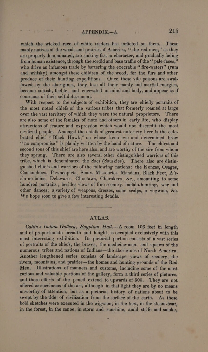 which the wicked race of white traders has inflicted on them. These manly natives of the woods and prairies of America, ‘‘ the red men,”’ as they are properly denominated, are sinking fast in character, and gradually fading from human existence, through the sordid and base traffic of the ‘‘ pale-faces,”’ who drive an infamous trade by bartering the execrable ‘' fire-waters’”’ (rum and whisky) amongst these children of the wood, for the furs and other produce of their hunting expeditions. Once these vile poisons are swal- lowed by the aborigines, they lose all their manly and martial energies, become sottish, feeble, and enervated in mind and body, and appear as if conscious of their self-debasement. With respect to the subjects of exhibition, they are chiefly portraits of the most noted chiefs of the various tribes that formerly roamed at large over the vast territory of which they were the natural proprietors. There are also some of the females of note and others in early life, who display attractions of feature and expression which would not discredit the most civilized people. Amongst the chiefs of greatest notoriety here is the cele- brated chief ‘‘ Black Hawk,” on whose keen eye and determined brow ““no compromise” is plainly written by the hand of nature. The eldest and second sons of this chief are here also, and are worthy of the sire from whom they sprung. There are also several other distinguished warriors of this tribe, which is denominated the Sacs (Sauskies). There also are distin- guished chiefs and warriors of the following nations: the Konzas, Osages, Camanchees, Pawneepicts, Sioux, Missouries, Mandans, Black Feet, A’s- sin-ne-boins, Delawares, Choctaws, Cherokees, &amp;c., amounting to some hundred portraits ; besides views of fine scenery, buffalo-hunting, war and other dances; a variety of weapons, dresses, some scalps, a wigwam, &amp;c. We hope soon to give a few interesting details. ATLAS. Cathn’s Indian Gallery, Egyptian Hall.—A room 106 feet in length and of proportionate breadth and height, is occupied exclusively with this most interesting exhibition. Its pictorial portion consists of a vast series of portraits of the chiefs, the braves, the medicine-men, and squaws of the numerous tribes and nations of Indians—the aborigines of North America. Another lengthened series consists of landscape views of scenery, the rivers, mountains, and prairies—the homes and hunting-grounds of the Red Men. Illustrations of manners and customs, including some of the most curious and valuable portions of the gallery, form a third series of pictures, and these efforts of the pencil extend to upwards of 500. They are not offered as specimens of the art, although in that light they are by no means unworthy of attention, but as a pictorial history of nations about to be swept by the tide of civilization from the surface of the earth. As these bold sketches were executed in the wigwam, in the tent, in the steam-boat, in the forest, in the canoe, in storm and sunshine, amid strife and smoke,