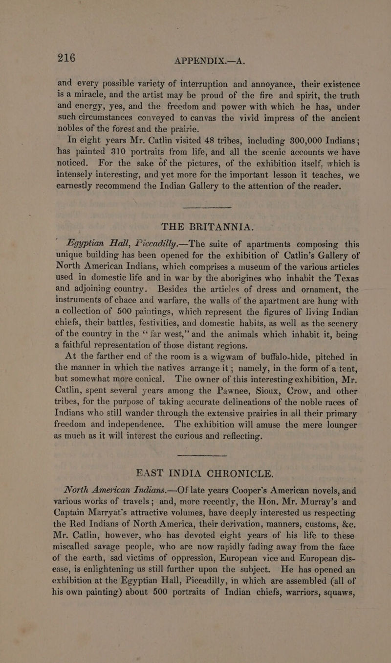 and every possible variety of interruption and annoyance, their existence is a miracle, and the artist may be proud of the fire and spirit, the truth and energy, yes, and the freedom and power with which he has, under such circumstances conveyed to canvas the vivid impress of the ancient nobles of the forest and the prairie. In eight years Mr. Catlin visited 48 tribes, including 300,000 Indians ; has painted 310 portraits from life, and all the scenic accounts we have noticed. For the sake of the pictures, of the exhibition itself, which is intensely interesting, and yet more for the important lesson it teaches, we earnestly recommend the Indian Gallery to the attention of the reader. THE BRITANNIA. Egyptian Hall, Piccadilly.—The suite of apartments composing this unique building has been opened for the exhibition of Catlin’s Gallery of North American Indians, which comprises a museum of the various articles used in domestic life and in war by the aborigines who inhabit the Texas and adjoining country. Besides the articles of dress and ornament, the instruments of chace and warfare, the walls of the apartment are hung with a collection of 500 paintings, which represent the figures of living Indian chiefs, their battles, festivities, and domestic habits, as well as the scenery of the country in the ‘‘ far west,” and the animals which inhabit it, being a faithful representation of those distant regions. At the farther end of the room is a wigwam of buffalo-hide, pitched in the manner in which the natives arrange it; namely, in the form of a tent, but somewhat more conical. The owner of this interesting exhibition, Mr. Catlin, spent several years among the Pawnee, Sioux, Crow, and other tribes, for the purpose of taking accurate delineations of the noble races of Indians who still wander through the extensive prairies in all their primary freedom and independence. The exhibition will amuse the mere lounger as much as it will interest the curious and reflecting. EAST INDIA CHRONICLE. North American Indians. —Of late years Cooper's American novels, and various works of travels; and, more recently, the Hon. Mr. Murray’s and Captain Marryat’s attractive volumes, have deeply interested us respecting the Red Indians of North America, their derivation, manners, customs, &amp;c. Mr. Catlin, however, who has devoted eight years of his life to these miscalled savage people, who are now rapidly fading away from the face of the earth, sad victims of oppression, European vice and European dis- ease, is enlightening us still further upon the subject. He has opened an exhibition at the Egyptian Hall, Piccadilly, in which are assembled (all of his own painting) about 500 portraits of Indian chiefs, warriors, squaws,