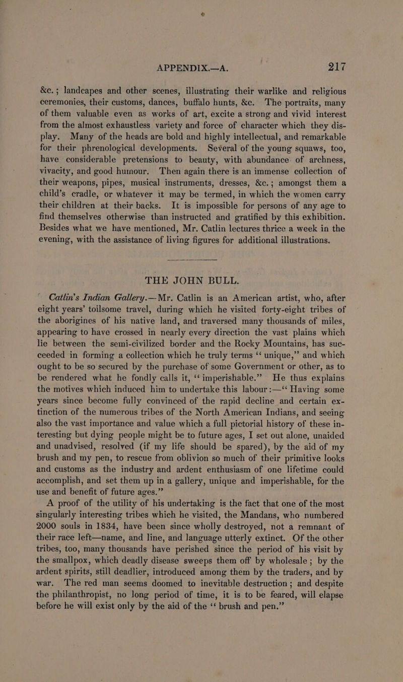 &amp;c.; landcapes and other scenes, illustrating their warlike and religious ceremonies, their customs, dances, buffalo hunts, &amp;c. The portraits, many of them valuable even as works of art, excite a strong and vivid interest from the almost exhaustless variety and force of character which they dis- play. Many of the heads are bold and highly intellectual, and remarkable for their phrenological developments. Several of the young squaws, too, have considerable pretensions to beauty, with abundance. of archness, vivacity, and good humour. Then again there is an immense collection of their weapons, pipes, musical instruments, dresses, &amp;c.; amongst them a child’s cradle, or whatever it may be termed, in which the women carry their children at their backs. It is impossible for persons of any age to find themselves otherwise than instructed and gratified by this exhibition. Besides what we have mentioned, Mr. Catlin lectures thrice a week in the evening, with the assistance of living figures for additional illustrations. THE JOHN BULL. Catlin’s Indian Gallery.— Mr. Catlin is an American artist, who, after eight years’ toilsome travel, during which he visited forty-eight tribes of the aborigines of his native land, and traversed many thousands of miles, appearing to have crossed in nearly every direction the vast plains which lie between the semi-civilized border and the Rocky Mountains, has suc- ceeded in forming a collection which he truly terms ‘ unique,” and which ought to be so secured by the purchase of some Government or other, as to be rendered what he fondly calls it, ‘‘ imperishable.” He thus explains the motives which induced him to undertake this labour :—‘‘ Having some years since become fully convinced of the rapid decline and certain ex- tinction of the numerous tribes of the North American Indians, and seeing also the vast importance and value which a full pictorial history of these in- teresting but dying people might be to future ages, I set out alone, unaided and unadvised, resolved (if my life should be spared), by the aid of my brush and my pen, to rescue from oblivion so much of their primitive looks and customs as the industry and ardent enthusiasm of one lifetime could accomplish, and set them up in a gallery, unique and imperishable, for the use and benefit of future ages.” A proof of the utility of his undertaking is the fact that one of the most singularly interesting tribes which he visited, the Mandans, who numbered 2000 souls in 1834, have been since wholly destroyed, not a remnant of their race left—name, and line, and language utterly extinct. Of the other tribes, too, many thousands have perished since the period of his visit by the smallpox, which deadly disease sweeps them off by wholesale ; by the ardent spirits, still deadlier, introduced among them by the traders, and by war. ‘The red man seems doomed to inevitable destruction ; and despite the philanthropist, no long period of time, it is to be feared, will elapse before he will exist only by the aid of the ‘‘ brush and pen.”
