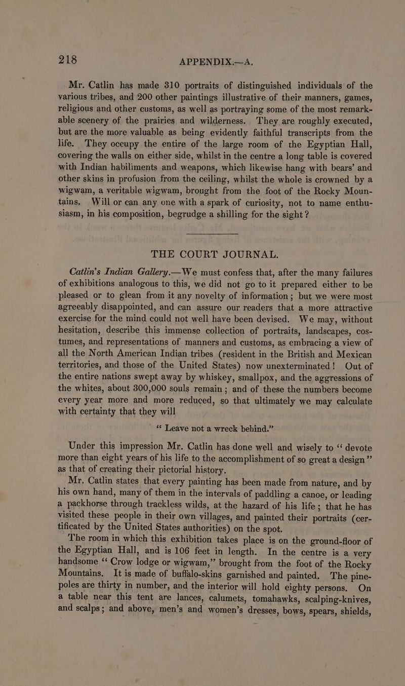 Mr. Catlin has made 310 portraits of distinguished individuals of the various tribes, and 200 other paintings illustrative of their manners, games, religious and other customs, as well as portraying some of the most remark- able scenery of the prairies and wilderness. They are roughly executed, but are the more yaluable as being evidently faithful transcripts from the life. They occupy the entire of the large room of the Egyptian Hall, covering the walls on either side, whilst in the centre a long table is covered with Indian habiliments and weapons, which likewise hang with bears’ and other skins in profusion from the ceiling, whilst the whole is crowned by a wigwam, a veritable wigwam, brought from the foot of the Rocky Moun- tains, Will or can any one with a spark of curiosity, not to name enthu- siasm, in his composition, begrudge a shilling for the sight ? THE COURT JOURNAL. Catlin’s Indian Gallery.—We must confess that, after the many failures of exhibitions analogous to this, we did not go to it prepared either to be pleased or to glean from it any novelty of information; but we were most _ agreeably disappointed, and can assure our readers that a more attractive exercise for the mind could not well have been devised. We may, without hesitation, describe this immense collection of portraits, landscapes, cos- tumes, and representations of manners and customs, as embracing a view of all the North American Indian tribes (resident in the British and Mexican territories, and those of the United States) now unexterminated! Out of the entire nations swept away by whiskey, smallpox, and the aggressions of the whites, about 300,000 souls remain; and of these the numbers become every year more and more reduced, so that ultimately we may calculate with certainty that they will ' &amp; Leave not a wreck behind.” Under this impression Mr. Catlin has done well and wisely to “ devote more than eight years of his life to the accomplishment of so great a design” as that of creating their pictorial history. Mr, Catlin states that every painting has been made from nature, and by his own hand, many of them in the intervals of paddling a canoe, or leading a packhorse through trackless wilds, at the hazard of his life; that he has visited these people in their own villages, and painted their portraits (cer- tificated by the United States authorities) on the spot. The room in which this exhibition takes place is on the ground-floor of the Egyptian Hall, and is 106 feet in length. In the centre is a very handsome ‘‘ Crow lodge or wigwam,” brought from the foot of the Rocky Mountains, It is made of buffalo-skins garnished and painted. The pine- poles are thirty in number, and the interior will hold eighty persons. On a table near this tent are lances, calumets, tomahawks, scalping-knives, and scalps; and above, men’s and women’s dresses, bows, spears, shields,