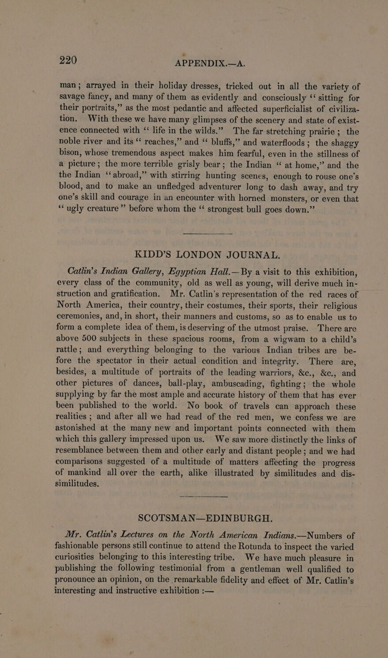 man ; arrayed in their holiday dresses, tricked out in all the variety of savage fancy, and many of them as evidently and consciously ‘sitting for their portraits,” as the most pedantic and affected superficialist of civiliza- tion. With these we have many glimpses of the scenery and state of exist- ence connected with ‘‘ life in the wilds.” The far-stretching prairie; the noble river and its ‘‘ reaches,” and “ bluffs,” and waterfloods; the shaggy bison, whose tremendous aspect makes him fearful, even in the stillness of a picture; the more terrible grisly bear; the Indian “ at home,” and the the Indian ‘‘ abroad,” with stirring hunting scenes, enough to rouse one’s blood, and to make an unfledged adventurer long to dash away, and try one’s skill and courage in an encounter with horned monsters, or even that ‘ugly creature’ before whom the ‘“ strongest bull goes down.” KIDD’S LONDON JOURNAL. Catlin’s Indian Gallery, Egyptian Hall.—By a visit to this exhibition, every class of the community, old as well as young, will derive much in- struction and gratification. Mr. Catlin’s representation of the red races of — North America, their country, their costumes, their sports, their religious ceremonies, and, in short, their manners and customs, so as to enable us to form a complete idea of them, is deserving of the utmost praise. There are above 500 subjects in these spacious rooms, from a wigwam to a child’s rattle; and everything belonging to the various Indian tribes are be- fore the spectator in their actual condition and integrity. There are, besides, a multitude of portraits of the leading warriors, &amp;c., &amp;c., and other pictures of dances, ball-play, ambuscading, fighting; the whole supplying by far the most ample and accurate history of them that has ever been published to the world. No book of travels can approach these realities ; and after all we had read of the red men, we confess we are astonished at the many new and important points connected with them which this gallery impressed upon us. We saw more distinctly the links of resemblance between them and other early and distant people; and we had comparisons suggested of a multitude of matters affecting the progress of mankind all over the earth, alike illustrated by similitudes and dis- similitudes. SCOTSMAN—EDINBURGH. Mr. Catlin’s Lectures on the North American Indians.—Numbers of fashionable persons still continue to attend the Rotunda to inspect the varied curiosities belonging to this interesting tribe. We have much pleasure in publishing the following testimonial from a gentleman well qualified to pronounce an opinion, on the remarkable fidelity and effect of Mr. Catlin’s interesting and instructive exhibition :—