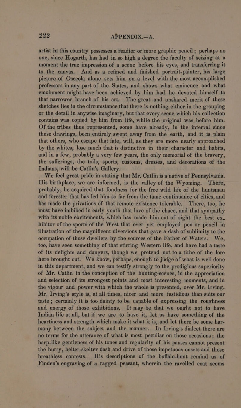 artist in this country possesses a readier or more graphic pencil ; perhaps no one, since Hogarth, has had in so high a degree the faculty of seizing at a moment the true impression of a scene before his eyes, and transferring it to the canvas. And as a refined and finished portrait-painter, his large picture of Osceola alone sets him on a level with the most accomplished professors in any part of the States, and shows what eminence and what emolument might have been achieved by him had he devoted himself to that narrower branch of his art. The great and unshared merit of these sketches lies in the circumstance that there is nothing either in the grouping or the detail in anywise imaginary, but that every scene which his collection contains was copied by him from life, while the original was before him. Of the tribes thus represented, some have already, in the interval since these drawings, been entirely swept away from the earth, and it is plain that others, who escape that fate, will, as they are more nearly approached by the whites, lose much that is distinctive in their character and habits, and in a few, probably a very few years, the only memorial of the bravery, the sufferings, the toils, sports, customs, dresses, and decorations of the Indians, will be Catlin’s Gallery. We feel great pride in stating that Mr. Catlin is a native of Pennsylvania. His birthplace, we are informed, is the valley of the Wyoming. ‘There, probably, he acquired that fondness for the free wild life of the huntsman and forester that has led him so far from the tame continuance of cities, and has made the privations of that remote existence tolerable. There, too, he must have imbibed in early youth that love of the chace, and that sympathy with its noble excitements, which has made him out of sight the best ex. hibitor of the sports of the West that ever yet employed pen or pencil in illustration of the magnificent diversions that gave a dash of sublimity to the occupation of those dwellers by the sources of the Father of Waters. We, too, have seen something of that stirring Western life, and have had a taste of its delights and dangers, though we pretend not toa tithe of the lore here brought out. We know, perhaps, enough to judge of what is well done in this department, and we can testify strongly to the prodigious superiority of Mr. Catlin in the conception of the hunting-scenes, in the appreciation and selection of its strongest points and most interesting moments, and in the vigour and power with which the whole is presented, over Mr. Irving. Mr. Irving’s style is, at all times, nicer and more fastidious than suits our taste ; certainly it is too dainty to be capable of expressing the roughness and energy of those exhibitions. It may be that we ought not to have Indian life at all, but if we are to have it, let us have something of the heartiness and strength which make it what it is, and let there be some har- mony between the subject and the manner. In Irving’s dialect there are no terms for the utterance of what is most peculiar on those occasions; the harp-like gentleness of his tones and regularity of his pauses cannot present the hurry, helter-skelter dash and drive of those impetuous onsets and. those breathless contests. His descriptions of the buffalo-hunt remind us of Finden’s engraving of a ragged peasant, wherein the ravelled coat seems