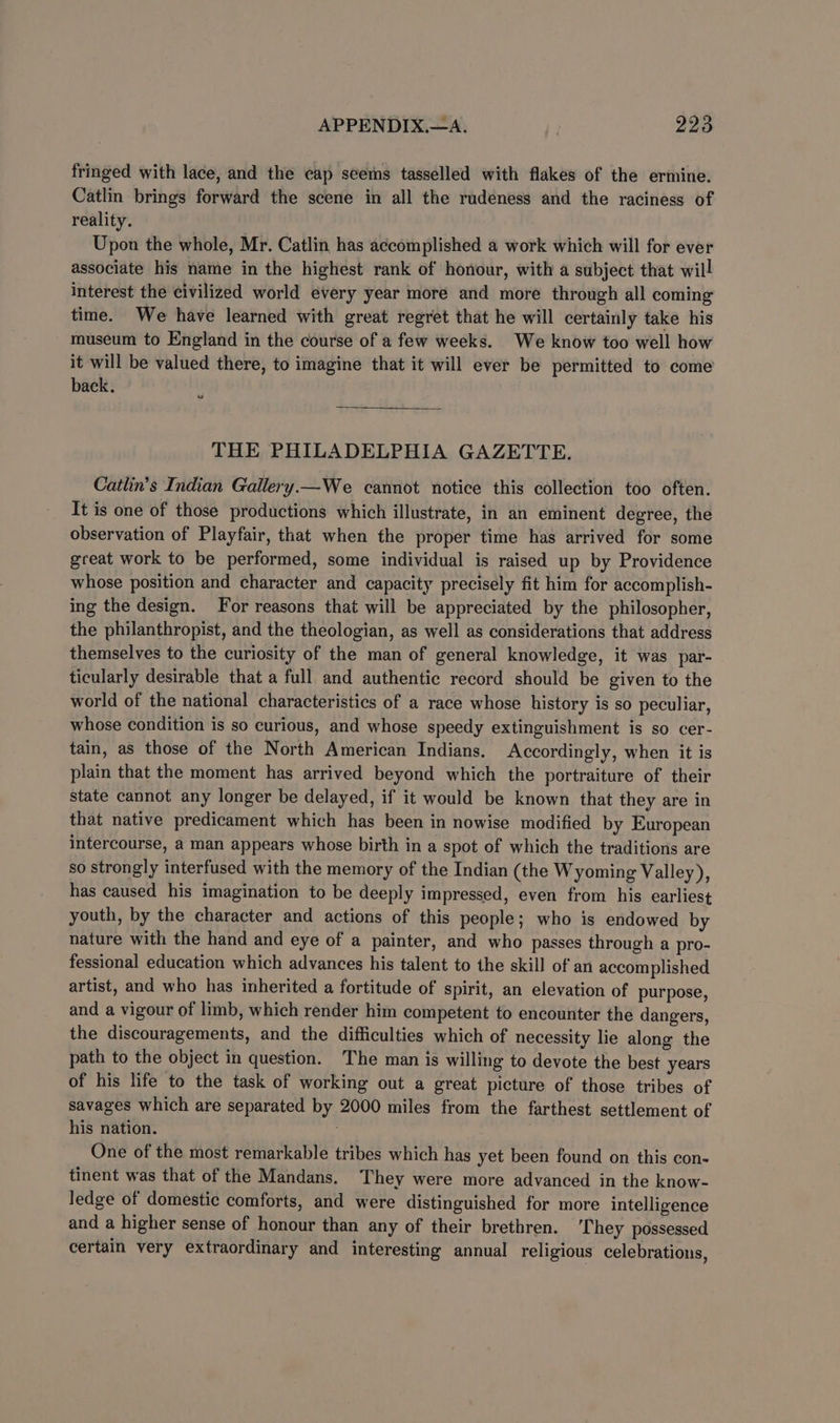 fringed with lace, and the cap seems tasselled with flakes of the ermine. Catlin brings forward the scene in all the rudeness and the raciness of reality. Upon the whole, Mr. Catlin has accomplished a work which will for ever associate his name in the highest rank of honour, with a subject that will interest the civilized world every year more and more through all coming time. We have learned with great regret that he will certainly take his museum to England in the course of a few weeks. We know too well how it will be valued there, to imagine that it will ever be permitted to come back. ts THE PHILADELPHIA GAZETTE. Catlin’s Indian Gallery.—We cannot notice this collection too often. It is one of those productions which illustrate, in an eminent degree, the observation of Playfair, that when the proper time has arrived for some great work to be performed, some individual is raised up by Providence whose position and character and capacity precisely fit him for accomplish- ing the design. For reasons that will be appreciated by the philosopher, the philanthropist, and the theologian, as well as considerations that address themselves to the curiosity of the man of general knowledge, it was par- ticularly desirable that a full and authentic record should be given to the world of the national characteristics of a race whose history is so peculiar, whose condition is so curious, and whose speedy extinguishment is so cer- tain, as those of the North American Indians, Accordingly, when it is plain that the moment has arrived beyond which the portraiture of their state cannot any longer be delayed, if it would be known that they are in that native predicament which has been in nowise modified by European intercourse, a man appears whose birth in a spot of which the traditions are so strongly interfused with the memory of the Indian (the Wyoming Valley), has caused his imagination to be deeply impressed, even from his earliest youth, by the character and actions of this people; who is endowed by nature with the hand and eye of a painter, and who passes through a pro- fessional education which advances his talent to the skill of an accomplished artist, and who has inherited a fortitude of spirit, an elevation of purpose, and a vigour of limb, which render him competent to encounter the dangers, the discouragements, and the difficulties which of necessity lie along the path to the object in question. The man is willing to devote the best years of his life to the task of working out a great picture of those tribes of savages which are separated by 2000 miles from the farthest settlement of his nation. é One of the most remarkable tribes which has yet been found on this con- tinent was that of the Mandans. They were more advanced in the know- ledge of domestic comforts, and were distinguished for more intelligence and a higher sense of honour than any of their brethren. They possessed certain very extraordinary and interesting annual religious celebrations,