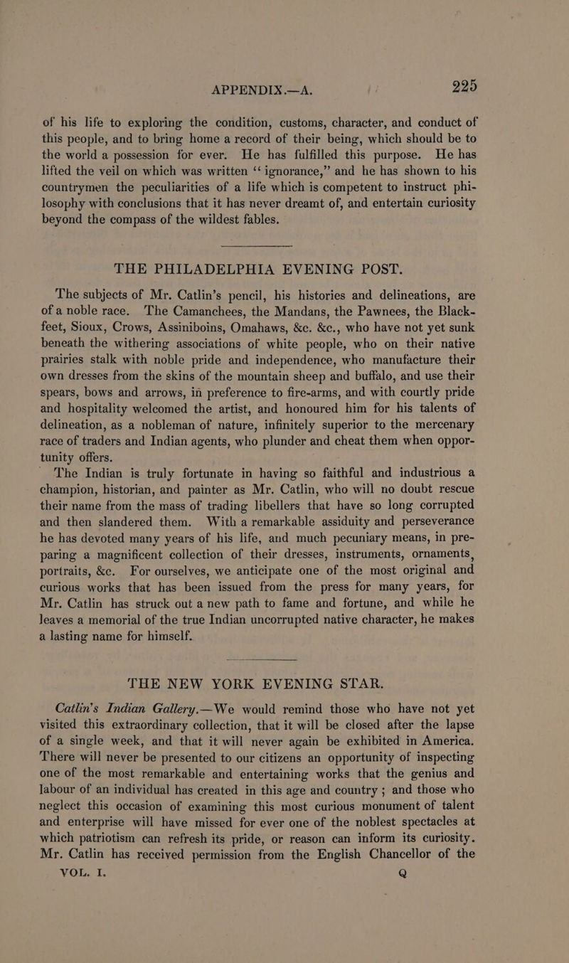 of his life to exploring the condition, customs, character, and conduct of this people, and to bring home a record of their being, which should be to the world a possession for ever. He has fulfilled this purpose. He has lifted the veil on which was written ‘‘ ignorance,” and he has shown to his countrymen the peculiarities of a life which is competent to instruct phi- losophy with conclusions that it has never dreamt of, and entertain curiosity beyond the compass of the wildest fables. THE PHILADELPHIA EVENING POST. The subjects of Mr. Catlin’s pencil, his histories and delineations, are of a noble race. The Camanchees, the Mandans, the Pawnees, the Black- feet, Sioux, Crows, Assiniboins, Omahaws, &amp;c. &amp;c., who have not yet sunk beneath the withering associations of white people, who on their native prairies stalk with noble pride and independence, who manufacture their own dresses from the skins of the mountain sheep and buffalo, and use their spears, bows and arrows, in preference to fire-arms, and with courtly pride and hospitality welcomed the artist, and honoured him for his talents of delineation, as a nobleman of nature, infinitely superior to the mercenary race of traders and Indian agents, who plunder and cheat them when oppor- tunity offers. The Indian is truly fortunate in having so faithful and industrious a champion, historian, and painter as Mr. Catlin, who will no doubt rescue their name from the mass of trading libellers that have so long corrupted and then slandered them. With a remarkable assiduity and perseverance he has devoted many years of his life, and much pecuniary means, in pre- paring a magnificent collection of their dresses, instruments, ornaments, portraits, &amp;c. For ourselves, we anticipate one of the most original and curious works that has been issued from the press for many years, for Mr. Catlin has struck out a new path to fame and fortune, and while he leaves a memorial of the true Indian uncorrupted native character, he makes a lasting name for himself. THE NEW YORK EVENING STAR. Catlin’s Indian Gallery.—We would remind those who have not yet visited this extraordinary collection, that it will be closed after the lapse of a single week, and that it will never again be exhibited in America. There will never be presented to our citizens an opportunity of inspecting one of the most remarkable and entertaining works that the genius and labour of an individual has created in this age and country ; and those who neglect this occasion of examining this most curious monument of talent and enterprise will have missed for ever one of the noblest spectacles at which patriotism can refresh its pride, or reason can inform its curiosity. Mr. Catlin has received permission from the English Chancellor of the VOL. I. Q