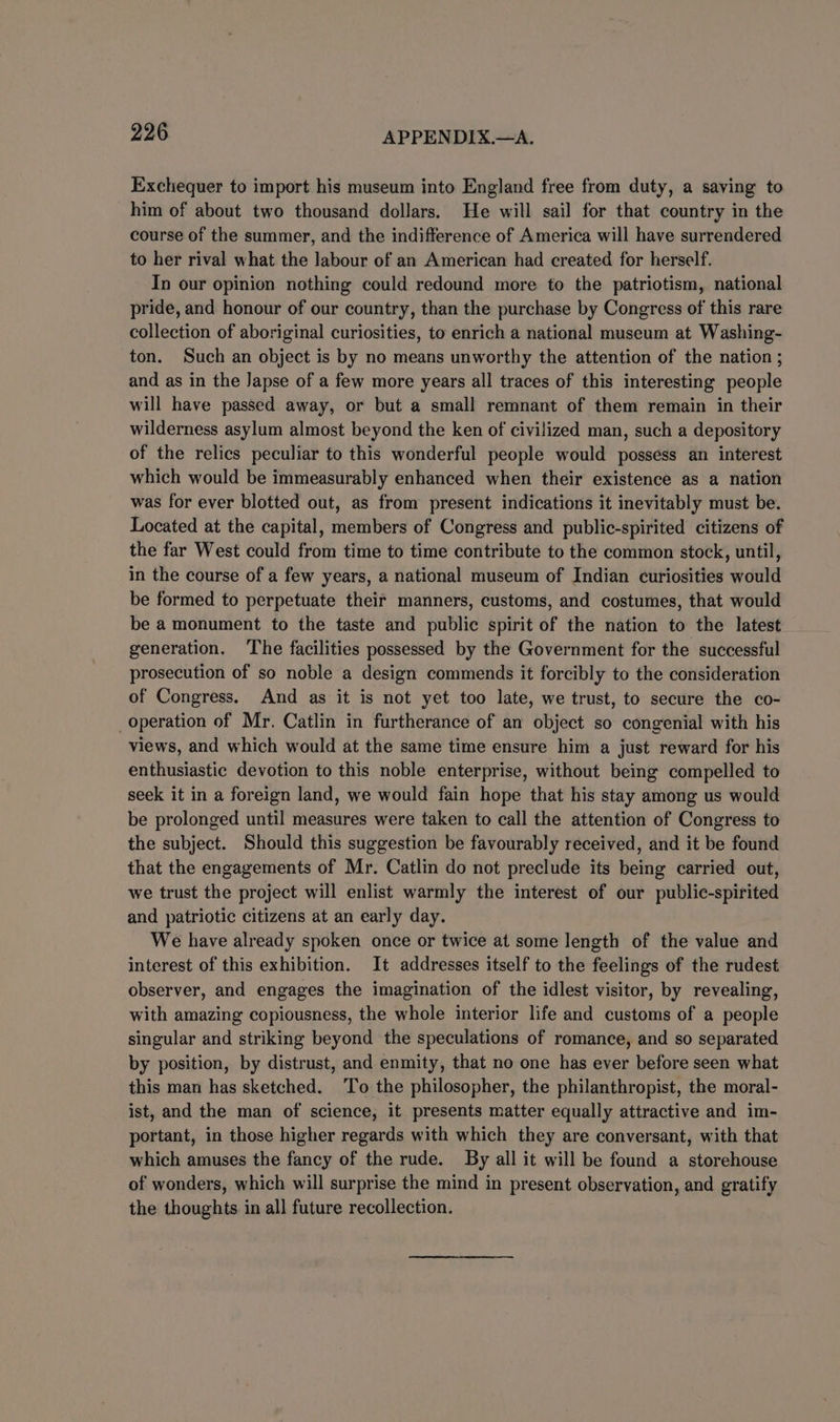 Exchequer to import his museum into England free from duty, a saving to him of about two thousand dollars. He will sail for that country in the course of the summer, and the indifference of America will have surrendered to her rival what the labour of an American had created for herself. In our opinion nothing could redound more to the patriotism, national pride, and honour of our country, than the purchase by Congress of this rare collection of aboriginal curiosities, to enrich a national museum at Washing- ton. Such an object is by no means unworthy the attention of the nation ; and as in the Japse of a few more years all traces of this interesting people will have passed away, or but a small remnant of them remain in their wilderness asylum almost beyond the ken of civilized man, such a depository of the relics peculiar to this wonderful people would possess an interest which would be immeasurably enhanced when their existence as a nation was for ever blotted out, as from present indications it inevitably must be. Located at the capital, members of Congress and public-spirited citizens of the far West could from time to time contribute to the common stock, until, in the course of a few years, a national museum of Indian curiosities would be formed to perpetuate their manners, customs, and costumes, that would be a monument to the taste and public spirit of the nation to the latest generation. The facilities possessed by the Government for the successful prosecution of so noble a design commends it forcibly to the consideration of Congress. And as it is not yet too late, we trust, to secure the co- operation of Mr. Catlin in furtherance of an object so congenial with his views, and which would at the same time ensure him a just reward for his enthusiastic devotion to this noble enterprise, without being compelled to seek it in a foreign land, we would fain hope that his stay among us would be prolonged until measures were taken to call the attention of Congress to the subject. Should this suggestion be favourably received, and it be found that the engagements of Mr. Catlin do not preclude its being carried out, we trust the project will enlist warmly the interest of our public-spirited and patriotic citizens at an early day. We have already spoken once or twice at some length of the value and interest of this exhibition. It addresses itself to the feelings of the rudest observer, and engages the imagination of the idlest visitor, by revealing, with amazing copiousness, the whole interior life and customs of a people singular and striking beyond the speculations of romance, and so separated by position, by distrust, and enmity, that no one has ever before seen what this man has sketched. To the philosopher, the philanthropist, the moral- ist, and the man of science, it presents matter equally attractive and im- portant, in those higher regards with which they are conversant, with that which amuses the fancy of the rude. By all it will be found a storehouse of wonders, which will surprise the mind in present observation, and gratify the thoughts in all future recollection.