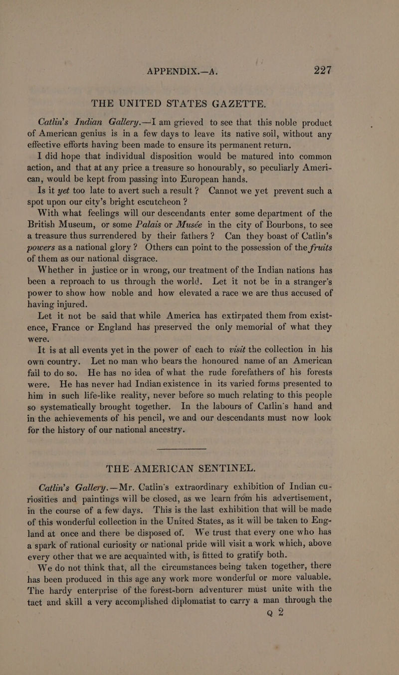 THE UNITED STATES GAZETTE. Catlin’s Indian Gallery.—I am grieved to see that this noble product of American genius is in a few days to leave its native soil, without any effective efforts having been made to ensure its permanent return. I did hope that individual disposition would be matured into common action, and that at any price a treasure so honourably, so peculiarly Ameri- can, would be kept from passing into European hands. Is it yet too late to avert such a result ? Cannot we yet prevent such a spot upon our city’s bright escutcheon ? With what feelings will our descendants enter some department of the British Museum, or some Palais or Musée in the city of Bourbons, to see a treasure thus surrendered by their fathers? Can they boast of Catlin’s powers as a national glory ? Others can point to the possession of the fructs of them as our national disgrace. Whether in justice or in wrong, our treatment of the Indian nations has been a reproach to us through the world. Let it not be in a stranger’s power to show how noble and how elevated a race we are thus accused of having injured. Let it not be said that while America has extirpated them from exist- ence, France or England has preserved the only memorial of what they were. It is at all events yet in the power of each to visit the collection in his own country. Let no man who bears the honoured name of an American fail to do so. He has no idea of what the rude forefathers of his forests were. He has never had Indian existence in its varied forms presented to him in such life-like reality, never before so much relating to this people so systematically brought together. In the labours of Catlin’s hand and in the achievements of his pencil, we and our descendants must now look for the history of our national ancestry. THE-AMERICAN SENTINEL. Catlin’s Gallery.—Mr. Catlin’s extraordinary exhibition of Indian cu- riosities and paintings will be closed, as we learn from his advertisement, in the course of a few days. This is the last exhibition that will be made of this wonderful collection in the United States, as it will be taken to Eng- land at once and there be disposed of. We trust that every one who has a spark of rational curiosity or national pride will visit a work which, above every other that we are acquainted with, is fitted to gratify both. We do not think that, all the circumstances being taken together, there has been produced in this age any work more wonderful or more valuable. The hardy enterprise of the forest-born adventurer must unite with the tact and skill a very accomplished diplomatist to carry a man through the Q 2