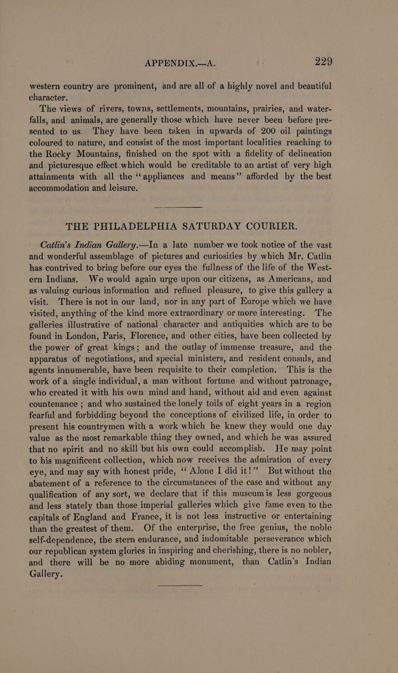 western country are prominent, and are all of a highly novel and beautiful character. The views of rivers, towns, settlements, mountains, prairies, and water- falls, and animals, are generally those which have never been before pre- sented to us. They have been taken in upwards of 200 oil paintings coloured to nature, and consist of the most important localities reaching to the Rocky Mountains, finished on the spot with a fidelity of delineation and picturesque effect which would be creditable to an artist of very high attainments with all the ‘‘appliances and means” afforded by the best accommodation and leisure. THE PHILADELPHIA SATURDAY COURIER. Catlin’s Indian Gallery.—In a late number we took notice of the vast and wonderful assemblage of pictures and curiosities by which Mr. Catlin has contrived to bring before our eyes the fullness of the life of the West- ern Indians. We would again urge upon our citizens, as Americans, and as valuing curious information and refined pleasure, to give this gallery a visit. There is not in our land, nor in any part of Europe which we have visited, anything of the kind more extraordinary or more interesting. The galleries illustrative of national character and antiquities which are to be found in London, Paris, Florence, and other cities, have been collected by the power of great kings; and the outlay of immense treasure, and the apparatus of negotiations, and special ministers, and resident consuls, and agents innumerable, have been requisite to their completion. This is the work of a single individual, a man without fortune and without patronage, who created it with his own mind and hand, without aid and even against countenance ; and who sustained the lonely toils of eight years in a region fearful and forbidding beyond the conceptions of civilized life, in order to present his countrymen with a work which he knew they would one day value as the most remarkable thing they owned, and which he was assured that no spirit and no skill but his own could accomplish. He may point to his magnificent collection, which now receives the admiration of every eye, and may say with honest pride, ‘‘ Alone I did it!”? But without the abatement of a reference to the circumstances of the case and without any qualification of any sort, we declare that if this museumis less gorgeous and less stately than those imperial galleries which give fame even to the capitals of England and France, it is not less instructive or entertaining than the greatest of them. Of the enterprise, the free genius, the noble self-dependence, the stern endurance, and indomitable perseverance which our republican system glories in inspiring and cherishing, there is no nobler, and there will be no more abiding monument, than Catlin’s Indian Gallery.