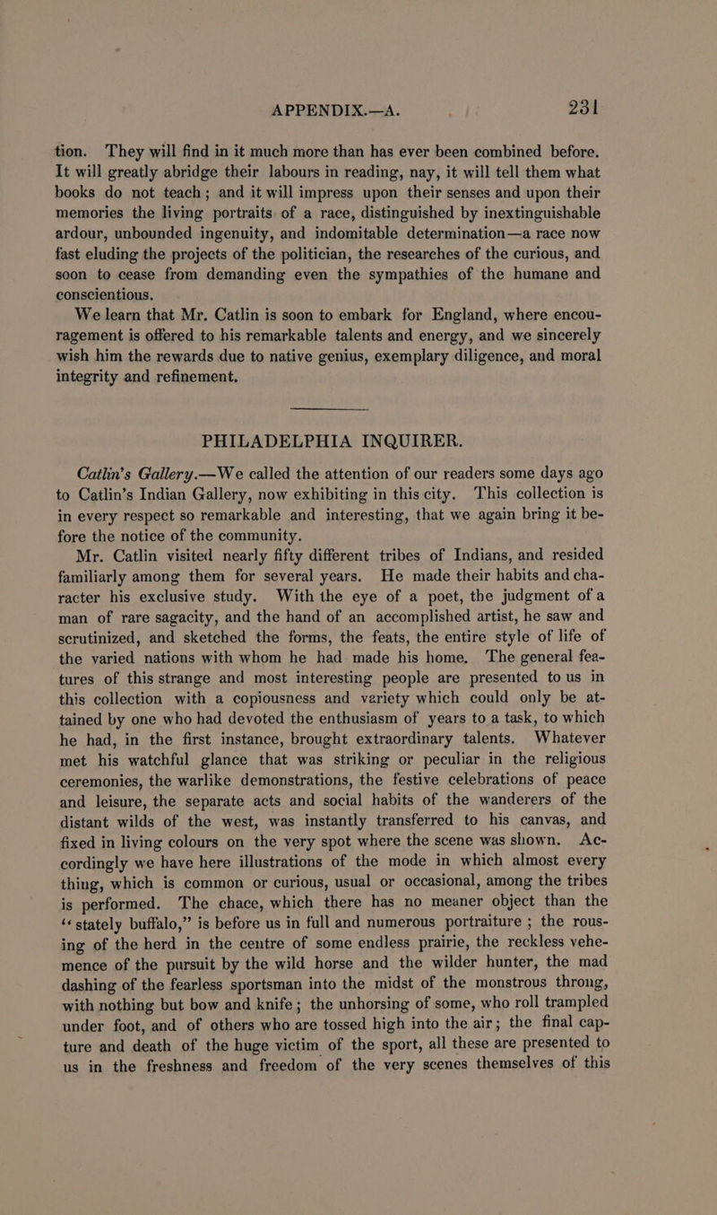 tion. They will find in it much more than has ever been combined before. It will greatly abridge their labours in reading, nay, it will tell them what books do not teach; and it will impress upon their senses and upon their memories the living portraits of a race, distinguished by inextinguishable ardour, unbounded ingenuity, and indomitable determination—a race now fast eluding the projects of the politician, the researches of the curious, and soon to cease from demanding even the sympathies of the humane and conscientious. We learn that Mr. Catlin is soon to embark for England, where encou- ragement is offered to his remarkable talents and energy, and we sincerely wish him the rewards due to native genius, exemplary diligence, and moral integrity and refinement. PHILADELPHIA INQUIRER. Catlin’s Gallery.—We called the attention of our readers some days ago to Catlin’s Indian Gallery, now exhibiting in this city. This collection is in every respect so remarkable and interesting, that we again bring it be- fore the notice of the community. Mr. Catlin visited nearly fifty different tribes of Indians, and resided familiarly among them for several years. He made their habits and cha- racter his exclusive study. With the eye of a poet, the judgment ofa man of rare sagacity, and the hand of an accomplished artist, he saw and scrutinized, and sketched the forms, the feats, the entire style of life of the varied nations with whom he had made his home. The general fea- tures of this strange and most interesting people are presented to us in this collection with a copiousness and variety which could only be at- tained by one who had devoted the enthusiasm of years to a task, to which he had, in the first instance, brought extraordinary talents. Whatever met his watchful glance that was striking or peculiar in the religious ceremonies, the warlike demonstrations, the festive celebrations of peace and leisure, the separate acts and social habits of the wanderers of the distant wilds of the west, was instantly transferred to his canvas, and fixed in living colours on the very spot where the scene was shown. Ac- cordingly we have here illustrations of the mode in which almost every thing, which is common or curious, usual or occasional, among the tribes is performed. The chace, which there has no meaner object than the ‘« stately buffalo,” is before us in full and numerous portraiture ; the rous- ing of the herd in the centre of some endless prairie, the reckless vehe- mence of the pursuit by the wild horse and the wilder hunter, the mad dashing of the fearless sportsman into the midst of the monstrous throng, with nothing but bow and knife; the unhorsing of some, who roll trampled under foot, and of others who are tossed high into the air; the final cap- ture and death of the huge victim of the sport, all these are presented to us in the freshness and freedom of the very scenes themselves of this