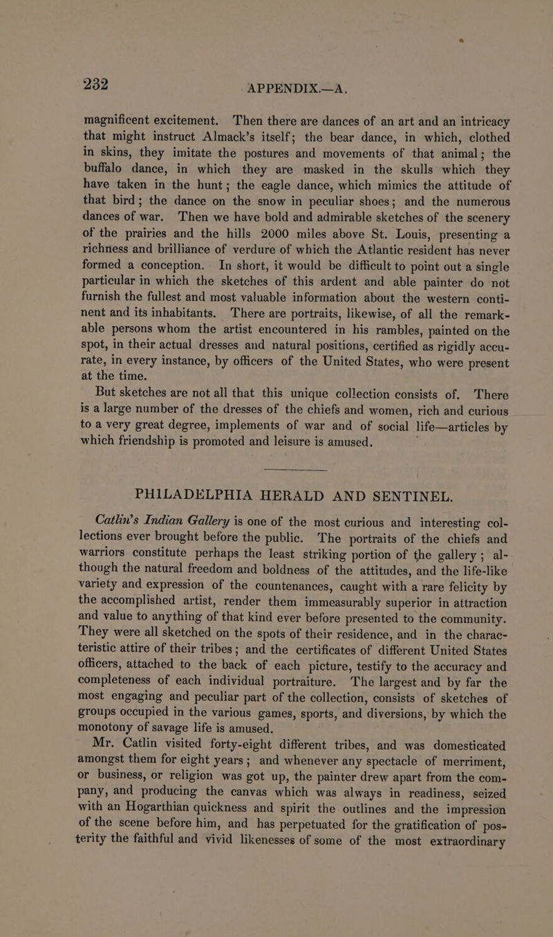 magnificent excitement. Then there are dances of an art and an intricacy that might instruct Almack’s itself; the bear dance, in which, clothed in skins, they imitate the postures and movements of that animal; the buffalo dance, in which they are masked in the skulls which they have taken in the hunt; the eagle dance, which mimics the attitude of that bird; the dance on the snow in peculiar shoes; and the numerous dances of war. Then we have bold and admirable sketches of the scenery of the prairies and the hills 2000 miles above St. Louis, presenting a richness and brilliance of verdure of which the Atlantic resident has never formed a conception. In short, it would be difficult to point out a single particular in which the sketches of this ardent and able painter do not furnish the fullest and most valuable information about the western conti- nent and its inhabitants. There are portraits, likewise, of all the remark- able persons whom the artist encountered in his rambles, painted on the spot, in their actual dresses and natural positions, certified as rigidly accu- rate, in every instance, by officers of the United States, who were present at the time. But sketches are not all that this unique collection consists of. ‘There is a large number of the dresses of the chiefs and women, rich and curious to a very great degree, implements of war and of social life—articles by which friendship is promoted and leisure is amused. : PHILADELPHIA HERALD AND SENTINEL. Catlin’s Indian Gallery is one of the most curious and interesting col- lections ever brought before the public. The portraits of the chiefs and warriors constitute perhaps the least striking portion of the gallery; al- though the natural freedom and boldness of the attitudes, and the life-like variety and expression of the countenances, caught with a rare felicity by the accomplished artist, render them immeasurably superior in attraction and value to anything of that kind ever before presented to the community. They were all sketched on the spots of their residence, and in the charac- teristic attire of their tribes; and the certificates of different United States officers, attached to the back of each picture, testify to the accuracy and completeness of each individual portraiture. The largest and by far the most engaging and peculiar part of the collection, consists of sketches of groups occupied in the various games, sports, and diversions, by which the monotony of savage life is amused. Mr. Catlin visited forty-eight different tribes, and was domesticated amongst them for eight years; and whenever any spectacle of merriment, or business, or religion was got up, the painter drew apart from the com- pany, and producing the canvas which was always in readiness, seized with an Hogarthian quickness and spirit the outlines and the impression of the scene before him, and has perpetuated for the gratification of pos- terity the faithful and vivid likenesses of some of the most extraordinary