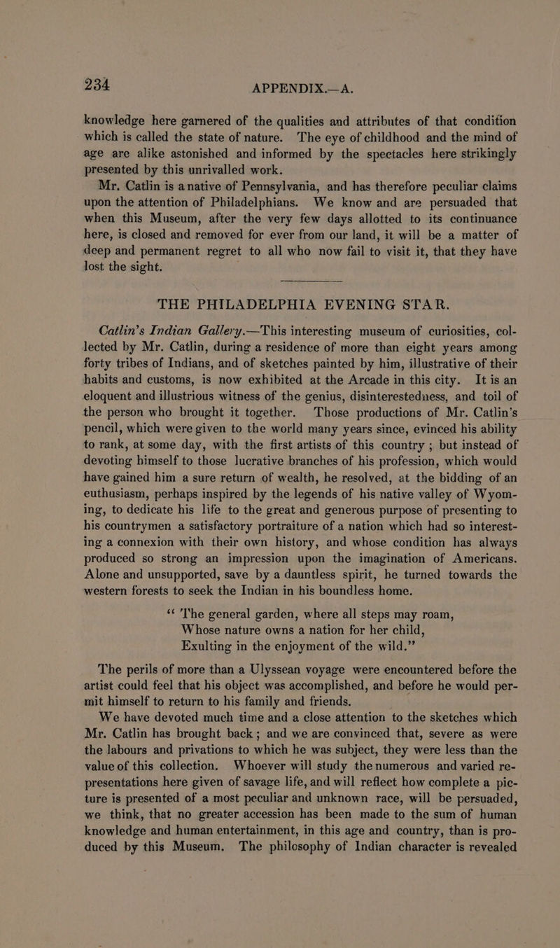 knowledge here garnered of the qualities and attributes of that condition which is called the state of nature. The eye of childhood and the mind of age are alike astonished and informed by the spectacles here strikingly presented by this unrivalled work. Mr. Catlin is anative of Pennsylvania, and has therefore peculiar claims upon the attention of Philadelphians. We know and are persuaded that when this Museum, after the very few days allotted to its continuance here, is closed and removed for ever from our land, it will be a matter of deep and permanent regret to all who now fail to visit it, that they have lost the sight. | THE PHILADELPHIA EVENING STAR. Catlin’s Indian Gallery.—This interesting museum of curiosities, col- lected by Mr. Catlin, during a residence of more than eight years among forty tribes of Indians, and of sketches painted by him, illustrative of their habits and customs, is now exhibited at the Arcade in this city. It is an eloquent and illustrious witness of the genius, disinterestedness, and toil of the person who brought it together. Those productions of Mr. Catlin’s pencil, which were given to the world many years since, evinced his ability to rank, at some day, with the first artists of this country ; but instead of devoting himself to those lucrative branches of his profession, which would have gained him a sure return of wealth, he resolved, at the bidding of an euthusiasm, perhaps inspired by the legends of his native valley of Wyom- ing, to dedicate his life to the great and generous purpose of presenting to his countrymen a satisfactory portraiture of a nation which had so interest- ing a connexion with their own history, and whose condition has always produced so strong an impression upon the imagination of Americans. Alone and unsupported, save by a dauntless spirit, he turned towards the western forests to seek the Indian in his boundless home. ‘¢ The general garden, where all steps may roam, Whose nature owns a nation for her child, Exulting in the enjoyment of the wild.” The perils of more than a Ulyssean voyage were encountered before the artist could feel that his object was accomplished, and before he would per- mit himself to return to his family and friends. | We have devoted much time and a close attention to the sketches which Mr. Catlin has brought back; and we are convinced that, severe as were the labours and privations to which he was subject, they were less than the value of this collection. Whoever will study thenumerous and varied re- presentations here given of savage life, and will reflect how complete a pic- ture is presented of a most peculiar and unknown race, will be persuaded, we think, that no greater accession has been made to the sum of human knowledge and human entertainment, in this age and country, than is pro- duced by this Museum. The philosophy of Indian character is revealed