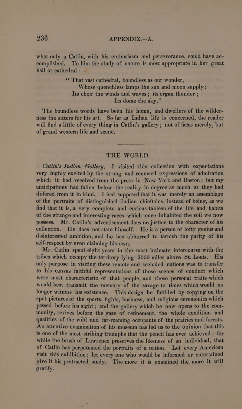 what only a Catlin, with his enthusiasm and perseverance, could have ac- complished. To him the study of nature is most appropriate in her great hall or cathedral :— ‘¢ That vast cathedral, boundless as our wonder, Whose quenchless lamps the sun and moon supply ; Its choir the winds and waves ; its organ thunder ; Its dome the sky.” The boundless woods have been his home, and dwellers of the wilder- ness the sitters for his art. So far as Indian life is concerned, the reader will find a little of every thing in Catlin’s gallery ; not of faces merely, but of grand western life and scene. THE WORLD. Catlin’s Indian Gallery.—I visited this collection with expectations very highly excited by the strong and renewed expressions of admiration which it had received from the press in New York and Boston; but my anticipations had fallen below the reality in degree as much as they had differed from it in kind. I had supposed that it was merely an assemblage of the portraits of distinguished Indian chieftains, instead of being, as we find that it is, a very complete and curious tableau of the! life and habits of the strange and interesting races which once inhabited the soil we now possess, Mr. Catlin’s advertisement does no justice to the character of his collection. He does not state himself. He is a person of lofty genius and disinterested ambition, and he has abhorred to tarnish the purity of his self-respect by even claiming his own. Mr. Catlin spent eight years in the most intimate intercourse with the tribes which occupy the territory lying 2000 miles above St. Louis. His only purpose in visiting these remote and secluded nations was to transfer to his canvas faithful representations of those scenes of conduct which were most characteristic of that people, and those personal traits which would best transmit the memory of the savage to times which would no longer witness his existence. This design he fulfilled by copying on the spot pictures of the sports, fights, business, and religious ceremonies which passed before his sight ; and the gallery which he now opens to the com- munity, revives before the gaze of refinement, the whole condition and qualities of the wild and far-roaming occupants of the prairies and forests. An attentive examination of his museum has led us to the opinion that this is one of the most striking triumphs that the pencil has ever achieved ; for while the brush of Lawrence preserves the likeness of an individual, that of Catlin has perpetuated the portraits of a nation. Let every American visit this exhibition ; let every one who would be informed or entertained give it his protracted study. ‘The more it is examined the more it will gratify.