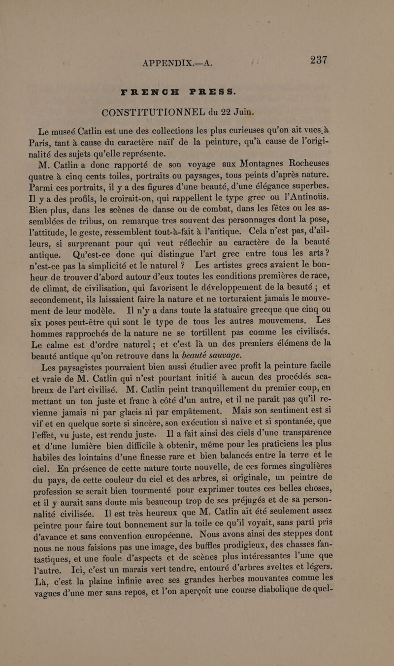 FRENCH PRESS. CONSTITUTIONNEL du 22 Juin. Le museé Catlin est une des collections les plus curieuses qu’on ait vues_&amp; Paris, tant &amp; cause du caractére naif de la peinture, qu’&amp; cause de lorigi- nalité des sujets qu’elle représente. M. Catlin a donc rapporté de son voyage aux Montagnes Rocheuses quatre &amp; cing cents toiles, portraits ou paysages, tous peints d’aprés nature. Parmi ces portraits, il y a des figures d’une beauté, d’une élégance superbes. Il y a des profils, le croirait-on, qui rappellent le type grec ou |’Antinoiis. Bien plus, dans les scénes de danse ou de combat, dans les fétes ou les as- semblées de tribus, on remarque tres souvent des personnages dont la pose, l’attitude, le geste, ressemblent tout-a-fait &amp; l’antique. Cela n’est pas, d’ail- leurs, si surprenant pour qui veut réflechir au caractére de la beauté antique. Qu’est-ce donc qui distingue l’art grec entre tous les arts? n’est-ce pas la simplicité et le naturel? Les artistes grecs avaient le bon- heur de trouver d’abord autour d’eux toutes les conditions premieres de race, de climat, de civilisation, qui favorisent le développement de la beauté ; et secondement, ils laissaient faire la nature et ne torturaient jamais le mouve- ment de leur modéle. II n’y a dans toute la statuaire grecque que cing ou six poses peut-étre qui sont le type de tous les autres mouvemens. Les hommes rapprochés de la nature ne se tortillent pas comme les civilisés. Le calme est d’ordre naturel; et c’est 1a un des premiers élémens de la beauté antique qu’on retrouve dans la beauté sauvage. Les paysagistes pourraient bien aussi étudier avec profit la peinture facile et vraie de M. Catlin qui n’est pourtant initié &amp; aucun des procédés sca- breux de l’art civilisé. M. Catlin peint tranquillement du premier coup, en mettant un ton juste et franc &amp; cdté d’un autre, et il ne parait pas qu'il re- vienne jamais ni par glacis ni par empatement. Mais son sentiment est sl vif et en quelque sorte si sincére, son exécution si naive et si spontanée, que l'effet, vu juste, est rendu juste. I] a fait ainsi des ciels d’une transparence et d’une lumiére bien difficile &amp; obtenir, méme pour les praticiens les plus habiles des lointains d’une finesse rare et bien balancés entre la terre et le ciel. En présence de cette nature toute nouvelle, de ces formes singuliéres du pays, de cette couleur du ciel et des arbres, si originale, un peintre de profession se serait bien tourmenté pour exprimer toutes ces belles choses, et il y aurait sans doute mis beaucoup trop de ses préjugés et de sa person- nalité civilisée. Il est trés heureux que M. Catlin ait été seulement assez peintre pour faire tout bonnement sur la toile ce qu’il voyait, sans parti pris d’avance et sans convention européenne. Nous avons ainsi des steppes dont nous ne nous faisions pas une image, des buffles prodigieux, des chasses fan- tastiques, et une foule d’aspects et de scenes plus intéressantes l’une que Y’autre. Ici, c’est un marais vert tendre, entouré d’arbres sveltes et légers. La, c’est la plaine infinie avec ses grandes herbes mouvantes comme les yagues d’une mer sans repos, et l’on apercoit une course diabolique de quel-