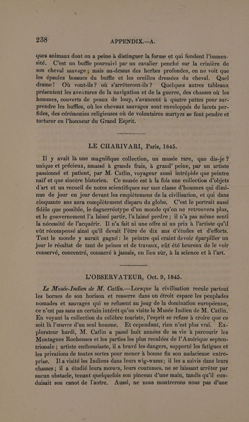 ques animaux dont on a peine &amp; distinguer la forme et qui fendent l’immen- sité. C’est un buffle poursuivi par un cavalier penché sur la criniére de son cheval sauvage; mais au-dessus des herbes profondes, on ne voit que les épaules bossues du buffle et les oreilles dressées du cheval. Quel drame! Ow vont-ils? ou s’arréteront-ils? Quelques autres tableaux présentent les aventures de la navigation et de la guerre, des chasses ot les hommes, couverts de peaux de loup, s’avancent &amp; quatre pattes pour sur- prendre les buffles, ot les chevaux sauvages sont enveloppés de lacets per- fides, des cérémonies religieuses ou de volontaires martyrs se font pendre et torturer en l’honneur du Grand Esprit. LE CHARIVARI, Paris, 1845. Il y avait 1a une magnifique collection, un musée rare, que dis-je ? unique et précieux, amassé &amp; grands frais, &amp; grand’ peine, par un artiste passionné et patient, par M. Catlin, voyageur aussi intrépide que peintre naif et que sincére historien. Ce musée est &amp; la fois une collection d’objets d'art et un recueil de notes scientifiques sur une classe d’hommes qui dimi- nue de jour en jour devant les empiétemens de la civilisation, et qui dans cinquante ans aura complétement disparu du globe. C’est le portrait aussi fidéle que possible, le daguerréotype d’un monde qu’on ne retrouvera plus, et le gouvernement |’a laissé partir, l’a laissé perdre ; il n’a pas méme senti la nécessité de l’acquérir. Il n’a fait ni une offre ni un prix &amp; l’artiste qu’il etit récompensé ainsi qu’il devait l’étre de dix ans d’études et d efforts. Tout le monde y aurait gagné: le peintre qui craint devoir éparpiller un jour le résultat de tant de peines et de travaux, etit été heureux de le voir conservé, concentré, consacré &amp; jamais, en lieu sir, &amp; la science et 4 l’art. L’?OBSERVATEUR, Oct. 9, 1845. Le Musée-Indien de M. Catlin.—Lorsque la civilisation recule partout les bornes de son horison et resserre dans un étroit espace les peuplades nomades et sauvages qui se refusent au joug de la domination européenne, ce n’est pas sans un certain intérét qu’on visite le Musée Indien de M. Catlin. En voyant la collection du célébre touriste, l’esprit se refuse &amp; croire que ce soit 1a l’ceuvre d’un seul homme. Et cependant, rien n’est plus vrai. Ex- plorateur hardi, M. Catlin a passé huit années de sa vie &amp; parcourir les Montagnes Rocheuses et les parties les plus reculées de l’ Amérique septen- trionale ; artiste enthousiaste, il a bravé les dangers, supporté les fatigues et les privations de toutes sortes pour mener &amp; bonne fin son audacieuse entre- prise. Ila visité les Indiens dans leurs wig-wams; il les a suivis dans leurs chasses; il a étudié leurs mceurs, leurs coutumes, ne se laissant arréter par aucun obstacle, tenant quelquefois son pinceau d’une main, tandis qu’il con- duisait son canot de l'autre. Aussi, ne nous montrerons nous pas d’une