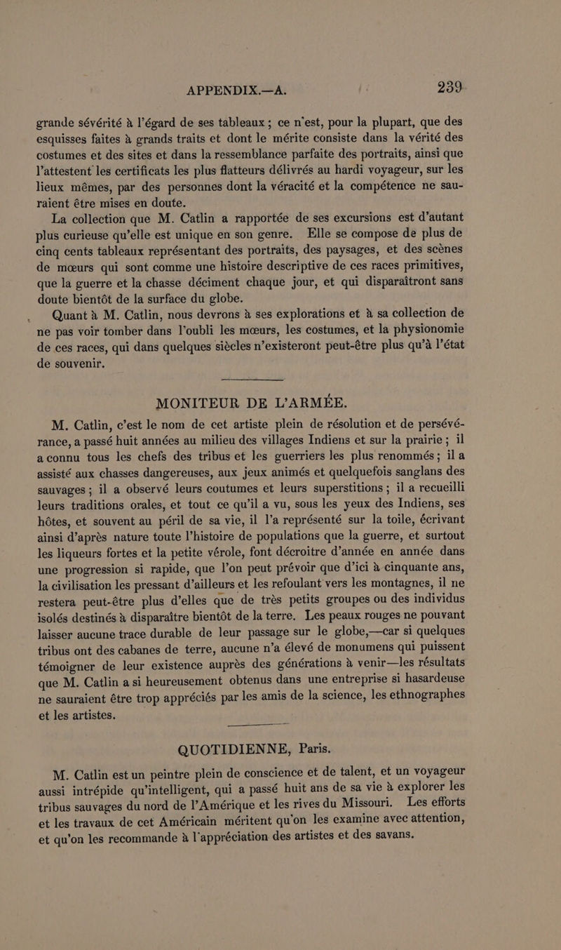 e grande séyérité &amp; I’égard de ses tableaux; ce n’est, pour la plupart, que des esquisses faites 4 grands traits et dont le mérite consiste dans la vérité des costumes et des sites et dans la ressemblance parfaite des portraits, ainsi que l’attestent les certificats les plus flatteurs délivrés au hardi voyageur, sur les lieux mémes, par des personnes dont la véracité et la compétence ne sau- raient étre mises en doute. La collection que M. Catlin a rapportée de ses excursions est d’autant plus curieuse qu’elle est unique en son genre. Elle se compose de plus de cing cents tableaux représentant des portraits, des paysages, et des scenes de mceurs qui sont comme une histoire descriptive de ces races primitives, que la guerre et la chasse déciment chaque jour, et qui disparaitront sans doute bientdt de la surface du globe. Quant » M. Catlin, nous devrons &amp; ses explorations et &amp; sa collection de ne pas voir tomber dans l’oubli les mceurs, les costumes, et la physionomie de ces races, qui dans quelques siécles n’existeront peut-étre plus qu’a !’état de souvenir. MONITEUR DE L’ARMEE. M. Catlin, c’est le nom de cet artiste plein de résolution et de persévé- rance, a passé huit années au milieu des villages Indiens et sur la prairie; il aconnu tous les chefs des tribus et les guerriers les plus renommés; ila assisté aux chasses dangereuses, aux jeux animés et quelquefois sanglans des sauvages ; il a observé leurs coutumes et leurs superstitions ; il a recueilli leurs traditions orales, et tout ce qu’il a vu, sous les yeux des Indiens, ses hdtes, et souvent au péril de sa vie, il l’a représenté sur la toile, écrivant ainsi d’aprés nature toute l’histoire de populations que la guerre, et surtout les liqueurs fortes et la petite vérole, font décroitre d’année en année dans une progression si rapide, que l’on peut prévoir que d’ici &amp; cinquante ans, la civilisation les pressant d’ailleurs et les refoulant'vers les montagnes, il ne restera peut-étre plus d’elles que de trés petits groupes ou des individus isolés destinés &amp; disparaitre bientét de la terre. Les peaux rouges ne pouvant laisser aucune trace durable de leur passage sur le globe,—car si quelques tribus ont des cabanes de terre, aucune n’a élevé de monumens qui puissent témoigner de leur existence auprés des générations 4 venir—les résultats que M. Catlin asi heureusement obtenus dans une entreprise si hasardeuse ne sauraient étre trop appréciés par les amis de la science, les ethnographes et les artistes. QUOTIDIENNE, Paris. M. Catlin est un peintre plein de conscience et de talent, et un voyageur aussi intrépide qu’intelligent, qui a passé huit ans de sa vie 4 explorer les tribus sauvages du nord de l’Amérique et les rives du Missouri. Les efforts et les travaux de cet Américain méritent qu’on les examine avec attention, et qu’on les recommande &amp; l'appréciation des artistes et des savans.