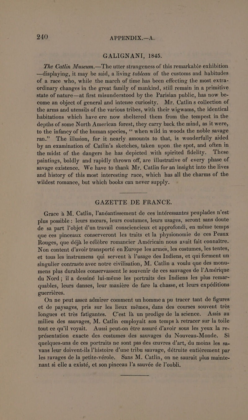 GALIGNANTI, 1845. The Catlin Museum.—The utter strangeness of this remarkable exhibition —displaying, it may be said, a living ¢ableau of the customs and habitudes of a race who, while the march of time has been effecting the most extra- ordinary changes in the great family of mankind, still remain in a primitive state of nature—at first misunderstood by the Parisian public, has now be- come an object of general and intense curiosity. Mr. Catlins collection of the arms and utensils of the various tribes, with their wigwams, the identical habitations which have ere now sheltered them from the tempest in the depths of some North American forest, they carry back the mind, as it were, to the infancy of the human species, ‘‘ when wild in woods the noble savage ran.” The illusion, for it nearly amounts to that, is wonderfully aided by an examination of Catlin’s sketches, taken upon the spot, and often in the midst of the dangers he has depicted with spirited fidelity. ‘These paintings, boldly and rapidly thrown off, are illustrative of every phase of savage existence. We have to thank Mr. Catlin for an insight into the lives and history of this most interesting race, which has all the charms of the wildest romance, but which books can never supply. GAZETTE DE FRANCE. Grace » M. Catlin, l’anéantissement de ces intéressantes peuplades n’est plus possible : leurs mceurs, leurs coutumes, leurs usages, seront sans doute de sa part l’objet d’un travail consciencieux et approfondi, en méme temps que ces pinceaux conserveront les traits et la physionomie de ces Peaux Rouges, que déja le célébre romancier Américain nous avait fait connaitre. Non content d’avoir transporté en Europe les armes, les costumes, les tentes, et tous les instrumens qui servent &amp; l’usage des Indiens, et qui forment un singulier contraste avec notre civilisation, M. Catlin a voulu que des monu- mens plus durables conservassent le souvenir de ces sauvages de l’Amérique du Nord; ila dessiné lui-méme les portraits des Indiens les plus remar- quables, leurs danses, leur maniére de fare la chasse, et leurs expéditions guerriéres. On ne peut assez admirer comment un homme a pu tracer tant de figures et de paysages, pris sur les lieux mémes, dans des courses souvent trés longues et trés fatigantes. C’est 14 un prodige de la science. Assis au milieu des sauvages, M. Catlin employait son temps &amp; retracer sur la toile tout ce qu’il voyait. Aussi peut-on étre assuré d’avoir sous les yeux la re- présentation exacte des. costumes des sauvages du Nouveau-Monde. Si quelques-uns de ces portraits ne sont pas des ceuvres d’art, du moins les sa- vans leur doivent-ils l’histoire d’une tribu sauvage, détruite entiérement par les ravages de la petite-vérole. Sans M. Catlin, on ne saurait plus mainte- nant si elle a existé, et son pinceau I’a sauvée de I’oubli.