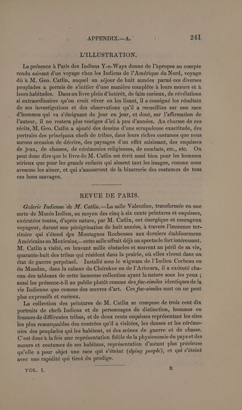 LILLUSTRATION. La présence &amp; Paris des Indiens Y-o-Ways donne de l’apropos au compte rendu suivant d’un voyage chez les Indiens de |’Amérique du Nord, voyage di &amp; M. Geo. Catlin, auquel un séjour de huit années parmi ces diverses peuplades a permis de s’initier d’une maniére compléte &amp; leurs mceurs et &amp; leurs habitudes. Dans un livre plein d’intérét, de faits curieux, de révélations si extraordinaires qu’on croit réver en les lisant, il a consigné les résultats de ses investigations et des observations qu’il a recueillies sur une race d’hommes qui va s’éteignant de jour en jour, et dont, sur l’affirmation de l’auteur, il ne restera plus vestiges d'ici &amp; peu d’années. Au charme de ces récits, M. Geo. Catlin a ajouté des dessins d’une scrupuleuse exactitude, des portraits des principaux chefs de tribus, dans leurs riches costumes que nous aurons occasion de décrire, des paysages d'un effet saisissant, des esquisses de jeux, de chasses, de cérémonies religieuses, de combats, etc., etc. On peut done dire que le livre de M. Catlin est écrit aussi bien pour les hommes sérieux que pour les grands enfants qui aiment tant les images, comme nous avouons les aimer, et qui s’amuseront de la bizarrerie des costumes de tous ces bons sauvages. REVUE DE PARIS. Galerie Indienne ‘de M. Catlin.—La salle Valentino, transformée en une sorte de Musée Indien, au moyen des cing &amp; six cents peintures et esquisses, exécutées toutes, d’aprés nature, par M. Catlin, cet ¢nergique et courageux voyageur, durant une pérégrination de huit années, &amp; travers l’immense ter- ritoire qui s’étend des Montagnes Rocheuses aux derniers établissemens Américains ou Mexicains,—cette salle offrait déja un spectacle fort intéressant. M. Catlin a visité, en bravant mille obstacles et souvent au péril de sa vie, quarante-huit des tribus qui résident dans la prairie, ow elles vivent dans un état de guerre perpétuel. Installé sous le wigwam de |’Indien Corbeau ou du Mandan, dans la cabane du Chérokee ou de I’ Ariccara, il a exécuté cha- cun des tableaux de cette immense collection ayant la nature sous les yeux ; aussi les présente-t-il au public plutét comme des fac-similes identiques de la vie Indienne que comme des ceuvres d’art. Ces fac-similes sont on ne peut plus expressifs et curieux. La collection des peintures de M. Catlin se compose de trois cent dix portraits de chefs Indiens et de personnages de distinction, hommes ou femmes de différentes tribus, et de deux cents esquisses représentant les sites les plus remarquables des contrées qu'il a visitées, les danses et les cérémo- nies des peuplades qui les habitent, et des scénes de guerre et de chasse. C'est donc 3 la fois une représentation fidéle de la physionomie du pays et des mceurs et coutumes de ses habitans, représentation d’autant plus précieuse qu’elle a pour objet une race qui s’éteint (dying people), et qui s’éteint avec une rapidité qui tient du prodige. VOL. I, R