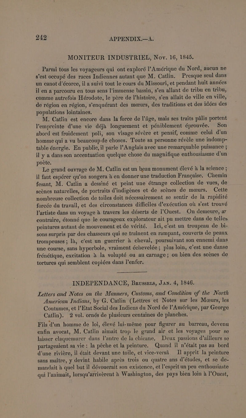 | MONITEUR INDUSTRIEL, Nov. 16, 1845. Parmi tous les voyageurs qui ont exploré l’Amérique du Nord, aucun ne s’est occupé des races Indiennes autant que M. Catlin. Presque seul dans un canot d’écorce, il a suivi tout le cours du Missouri, et pendant huit années il en a parcouru en tous sens l’immense bassin, s’en allant de tribu en tribu, comme autrefois Hérodote, le pére de histoire, s’en allait de ville en ville, de région en région, s’enquérant des meeurs, des traditions et des idées des populations lointaines. M. Catlin est encore dans la force de l’&amp;ge, mais ses traits palis portent Vempreinte d’une vie déji longuement et péniblement éprouvée. Son abord est froidement poli, son visage sévére et pensif, comme celui d'un homme qui a vu beaucoup de choses. Toute sa personne révéle une indomp- table énergie. En public, il parle l’Anglais avec une remarquable puissance ; il y a dans son accentuation quelque chose du magnifique enthousiasme d’un poete. Le grand ouvrage de M. Catlin est un beau monument Clevé &amp; la science ; jl faut espérer qu’on songera &amp; en donner une traduction Frangaise. Chemin fesant, M. Catlin a dessiné et peint une étrange collection de vues, de _ scones naturelles, de portraits d’indigénes et de scénes de meeurs. Cette nombreuse collection de toiles doit nécessairement se sentir de la rapidité forcée du travail, et des circonstances difficiles d’exécution ot s'est trouvé l’artiste dans un voyage &amp; travers les déserts de l'Ouest. On demeure, ar contraire, Gtonné que le courageux explorateur ait pu mettre dans de telles peintures autant de mouvement et de vérité. Ici, c'est un troupeau de bi: sons surpris par des chasseurs qui se trainent en rampant, couverts de peaux trompeuses ; lk, c’est un guerrier &amp; cheval, poursuivant son ennemi dans une course, sans hyperbole, vraiment échevelée ; plus loin, c’est une danse frénétique, excitation 2 la volupté ou au carnage; ou bien des scenes de tortures qui semblent copiées dans l’enfer. INDEPENDANCE, Brusszts, Jan. 4, 1846. Letters and Notes on the Manners, Customs, and Condition of the North American Indians, by G. Catlin (Lettres et Notes sur les Moeurs, les Coutumes, et l’Etat Social des Indiens du Nord de Amérique, par George Catlin). 2 vol. ornés de plusieurs centaines de planches. Fils d’un homme de loi, élevé lui-méme pour figurer au barreau, devenu enfin avocat, M. Catlin aimait trop le grand air et les voyages pour se laisser claquemurer dans l’antre de la chicane, Deux passions d’ailleurs se partageaient sa vie: la péche et la peinture. Quand il n’était pas au bord d'une riviere, il était devant une toile, et vice-versa. Il apprit la peinture sans maitre, y devint habile aprés trois ou quatre ans d’études, et se de- mandait % quel but il dévouerait son existence, et l’esprit un peu enthousiaste qui l’animait, lorsqu’arrivérent &amp; Washington, des pays bien loin &amp; l’Ouest,