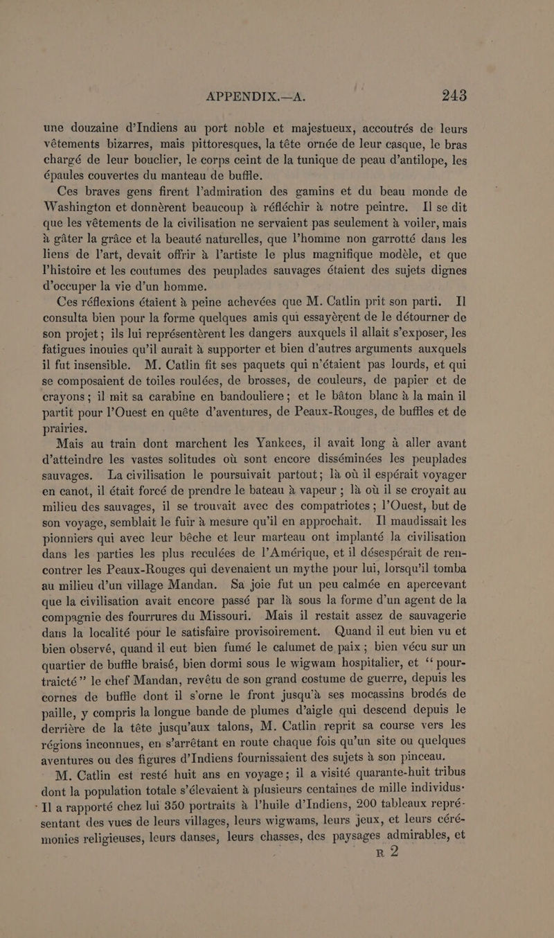 une douzaine d’Indiens au port noble et majestueux, accoutrés de leurs vétements bizarres, mais pittoresques, la téte ornée de leur casque, le bras chargé de leur bouclier, le corps ceint de la tunique de peau d’antilope, les épaules couvertes du manteau de buffle. Ces braves gens firent l’admiration des gamins et du beau monde de Washington et donnérent beaucoup 4 réfléchir &amp; notre peintre. II se dit que les vétements de la civilisation ne servaient pas seulement &amp; voiler, mais 2 gater la grace et la beauté naturelles, que l’homme non garrotté dans les liens de l’art, devait offrir &amp; Vartiste le plus magnifique modéle, et que Vhistoire et les coutumes des peuplades sauvages Gtaient des sujets dignes d’occuper la vie d’un homme. Ces réflexions étaient 4 peine achevées que M. Catlin prit son parti. II consulta bien pour la forme quelques amis qui essayérent de le détourner de son projet; ils lui représentérent les dangers auxquels il allait s’exposer, les fatigues inouies qu’il aurait &amp; supporter et bien d’autres arguments auxquels il fut insensible. M. Catlin fit ses paquets qui n’étaient pas lourds, et qui se composaient de toiles roulées, de brosses, de couleurs, de papier et de crayons; il mit sa carabine en bandouliere; et le baton blanc &amp; Ja main il partit pour l’Ouest en quéte d’aventures, de Peaux-Rouges, de buffles et de prairies. Mais au train dont marchent les Yankees, il avait long a aller avant d’atteindre les vastes solitudes ou sont encore disséminées les peuplades sauvages. La civilisation le poursuivait partout; la ot il espérait voyager en canot, il était foreé de prendre le bateau &amp; vapeur ; 18 ow il se croyait au milieu des sauvages, il se trouvait avec des compatriotes ; 1’Ouest, but de son voyage, semblait le fuir &amp; mesure qu’il en approchait. I] maudissait les pionniers qui avec leur béche et leur marteau ont implanté la civilisation dans les parties les plus reculées de l’Amérique, et il désespérait de ren- contrer les Peaux-Rouges qui devenaient un mythe pour lui, lorsqu’il tomba au milieu d’un village Mandan. Sa joie fut un peu calmée en apercevant que la civilisation avait encore passé par 1&amp; sous la forme d’un agent de la compagnie des fourrures du Missouri. Mais il restait assez de sauvagerie daus la localité pour le satisfaire provisoirement. Quand il eut bien vu et bien observé, quand il eut bien fumé le calumet de paix; bien vécu sur un quartier de buffle braisé, bien dormi sous le wigwam hospitalier, et ‘‘ pour- traicté” le chef Mandan, revétu de son grand costume de guerre, depuis les cornes de buffle dont il s’orne le front jusqu’&amp;’ ses mocassins brodés de paille, y compris la longue bande de plumes d’aigle qui descend depuis le derriére de la téte jusqu’aux talons, M. Catlin reprit sa course vers les régions inconnues, en s’arrétant en route chaque fois qu’un site ou quelques aventures ou des figures d’Indiens fournissaient des sujets &amp; son pinceau. M. Catlin est resté huit ans en voyage; il a visité quarante-huit tribus dont la population totale s’élevaient &amp; plusieurs centaines de mille individus: ‘Tl a rapporté chez lui 350 portraits &amp; Vhuile d’Indiens, 200 tableaux repré- sentant des vues de leurs villages, leurs wigwams, leurs jeux, et leurs céré- monies religieuses, leurs danses, leurs chasses, des paysages: ae et R