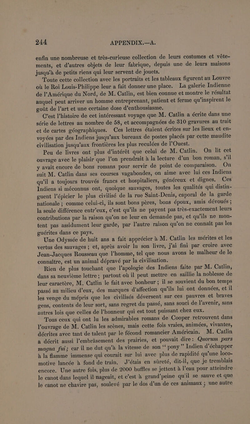 enfin une nombreuse et trés-curieuse collection de leurs costumes et véte- ments, et d’autres objets de leur fabrique, depuis une de leurs maisons jusqu’a de petits riens qui leur servent de jouets. Toute cette collection avec les portraits et les tableaux figurent au Louvre ou le Roi Louis-Philippe leur a fait donner une place. La galerie Indienne de l’Amérique du Nord, de M. Catlin, est bien connue et montre le résultat auquel peut arriver un homme entreprenant, patient et ferme qu’inspirent le goiit de l’art et une certaine dose d’enthousiasme. C’est histoire de cet intéressant voyage que M. Catlin a écrite dans une série de lettres au nombre de 58, et accompagnées de 310 gravures au trait et de cartes géographiques. Ces lettres étaient écrites sur les lieux et en- voyées par des Indiens jusqu’aux bureaux de postes placés par cette maudite civilisation jusqu’aux frontiéres les plus reculées de 1’OQuest. Peu de livres ont plus d’intérét que celui de M. Catlin. On lit cet ouvrage avec le plaisir que l’on prendrait 4 la lecture d’un bon roman, s’il y avait encore de bons romans pour servir de point de comparaison. On suit M. Catlin dans ses courses vagabondes, on aime avec lui ces Indiens qu’il a toujours trouvés francs et hospitaliers, généreux et dignes. Ces Indiens si méconnus ont, quoique sauvages, toutes les qualités qui distin - guent l’épicier le plus civilisé de la rue Saint-Denis, caporal de la garde nationale ; comme celui-ci, ils sont bons péres, bons époux, amis dévoués ; la seule différence entr’eux, c’est qu’ils ne payent pas trés-exactement leurs contributions par la raison qu’on ne leur en demande pas, et qu’ils ne mon- tent pas assidument leur garde, par l’autre raison qu’on ne connait pas les guérites dans ce pays. Une Odyssée de huit ans a fait apprécier 4 M. Catlin les mérites et les vertus des sauvages ; et, aprés avoir lu son livre, j'ai fini par croire avec Jean-Jacques Rousseau que l’homme, tel que nous avons le malheur de le connaitre, est un animal dépravé par la civilisation. Rien de plus touchant que l’apologie des Indiens faite par M. Catlin, dans sa neuviéme lettre; partout ou il peut mettre en saillie la noblesse de leur caractére, M. Catlin le fait avec bonheur ; il se souvient du bon temps passé au milieu d’eux, des marques d’affection qu’ils lui ont données, et il les venge du mépris que les civilisés déversent sur ces pauvres et braves gens, contents de leur sort, sans regret du passé, sans souci de l’avenir, sans autres lois que celles de I’honneur qui est tout puissant chez eux. Tous ceux qui ont lu les admirabies romans de Cooper retrouvent dans l’ouvrage de M. Catlin les scénes, mais cette fois vraies, animées, vivantes, décrites avec tant de talent par le fécond romancier Américain. M. Catlin a décrit aussi l’embrasement des prairies, et pouvait dire: Quorum pars magna fui; car il ne dut qu’a la vitesse de son ‘* pony ”’ Indien d’échapper » la flamme immense qui courait sur lui avec plus de rapidité qu’une loco- motive lancée » fond de train. J’étais en sireté, dit-il, que je tremblais encore. Une autre fois, plus de 2000 bufiles se jettent &amp; l’eau pour atteindre le canot dans lequel il nageait, et c’est &amp; grand’peine quil se sauve et que le canot ne chavire pas, soulevé par le dos d’un de ces animaux ; une autre