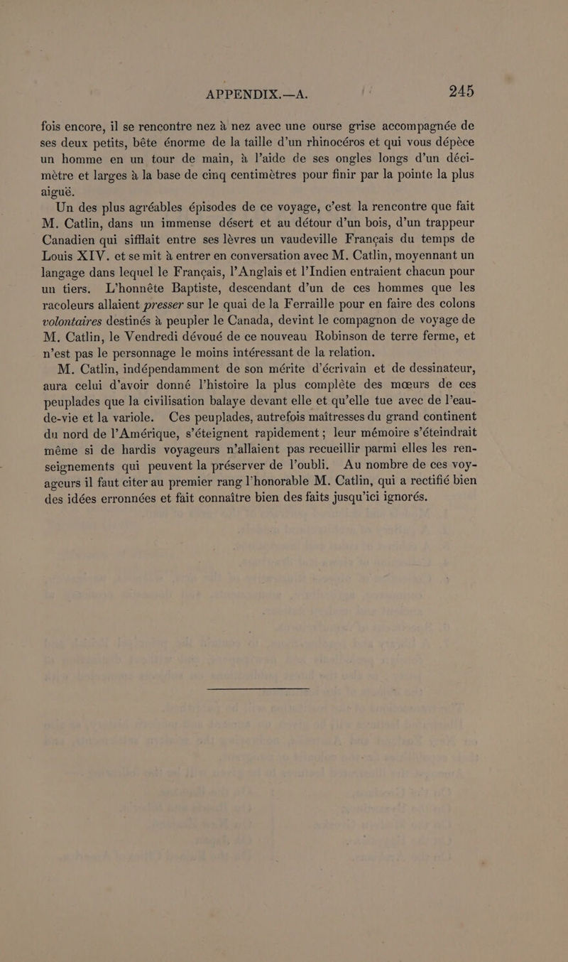 fois encore, il se rencontre nez &amp; nez avec une ourse grise accompagnée de ses deux petits, béte énorme de la taille d’un rhinocéros et qui vous dépéce un homme en un tour de main, &amp; l’aide de ses ongles longs d’un déci- métre et larges 4 Ja base de cing centimétres pour finir par la pointe la plus aigué. Un des plus agréables épisodes de ce voyage, c’est la rencontre que fait M. Catlin, dans un immense désert et au détour d’un bois, d’un trappeur Canadien qui sifflait entre ses lévres un vaudeville Frangais du temps de Louis XIV. et se mit &amp; entrer en conversation avec M. Catlin, moyennant un langage dans lequel le Francais, |’ Anglais et |’Indien entraient chacun pour un tiers. L’honnéte Baptiste, descendant d’un de ces hommes que les racoleurs allaient presser sur le quai de la Ferraille pour en faire des colons volontaires destinés peupler le Canada, devint le compagnon de voyage de M. Catlin, le Vendredi dévoué de ce nouveau Robinson de terre ferme, et n’est pas le personnage le moins intéressant de la relation. M. Catlin, indépendamment de son mérite d’écrivain et de dessinateur, aura celui d’avoir donné Vhistoire la plus compléte des moeurs de ces peuplades que la civilisation balaye devant elle et qu’elle tue avec de |’eau- de-vie et la variole. Ces peuplades, autrefois maitresses du grand continent du nord de l’Amérique, s’éteignent rapidement ; leur mémoire s’éteindrait méme si de hardis voyageurs n’allaient pas recueillir parmi elles les ren- seignements qui peuvent la préserver de l’oubli. Au nombre de ces voy- ageurs il faut citer au premier rang l’honorable M. Catlin, qui a rectifié bien des idées erronnées et fait connaitre bien des faits jusqu’ici ignorés.