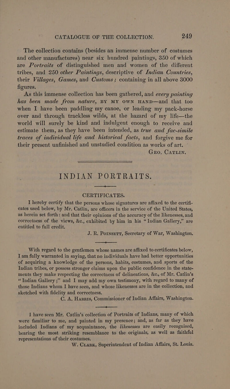 The collection contains (besides an immense number of costumes and other manufactures) near six hundred paintings, 350 of which are Portraits of distinguished men and women of the different tribes, and 250 other Paintings, descriptive of Lndian Countries, their Villages, Games, and Customs ; containing in all above 3000 figures. As this immense collection has been gathered, and every painting has been made from nature, BY MY OWN HAND—and that too when I have been paddling my canoe, or leading my pack-horse over and through trackless wilds, at the hazard of my life—the world will surely be kind and indulgent enough to receive and estimate them, as they have been intended, as true and fac-simile traces of individual life and historical facts, and forgive me for their present unfinished and unstudied condition as works of art. Gro, CATLIN. INDIAN PORTRAITS. pt eee CERTIFICATES. I hereby certify that the persons whose signatures are affixed to the certifi- cates used below, by Mr. Catlin, are officers in the service of the United States, as herein set forth: and that their opinions of the accuracy of the likenesses, and correctness of the views, &c., exhibited by him in his “ Indian Gallery,” are entitled to full credit. J. R. Pornsert, Secretary of War, Washington. a With regard to the gentlemen whose names are affixed to certificates below, Tam fully warranted in saying, that no individuals have had better opportunities of acquiring a knowledge of the persons, habits, costumes, and sports of the Indian tribes, or possess stronger claims upon the public confidence in the state- ments they make respecting the correctness of delineations, &c., of Mr. Catlin’s “Indian Gallery ;”’ and I may add my own testimony, with regard to many of those Indians whom I have seen, and whose likenesses are in the collection, and sketched with fidelity and correctness. C. A. Harris, Commissioner of Indian Affairs, Washington. ere I have seen Mr. Catlin’s collection of Portraits of Indians, many of which were familiar to me, and painted in my presence; and, as far as they have included Indians of my acquaintance, the likenesses are easily recognised, bearing the most striking resemblance to the originals, as well as faithful representations of their costumes. W. Cuarx, Superintendent of Indian Affairs, St. Louis.