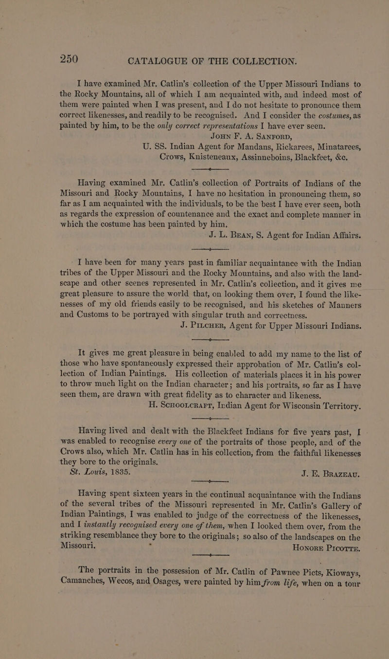 I have examined Mr. Catlin’s collection of the Upper Missouri Indians to the Rocky Mountains, all of which I am acquainted with, and indeed most of them were painted when I was present, and I do not hesitate to pronounce them correct likenesses, and readily to be recognised. And I consider the costumes, as painted by him, to be the only correct representations I have ever seen. Joun F. A. SANFORD, U. SS. Indian Agent for Mandans, Rickarees, Minatarees, Crows, Knisteneaux, Assinneboins, Blackfeet, &c. aS See Tt Having examined Mr. Catlin’s collection of Portraits of Indians of the Missouri and Rocky Mountains, I have no hesitation in pronouncing them, so far as I am acquainted with the individuals, to be the best I have ever seen, both as regards the expression of countenance and the exact and complete manner in which the costume has been painted by him, J. L. Bean, 8. Agent for Indian Affairs. ae ee I have been for many years past in familiar acquaintance with the Indian tribes of the Upper Missouri and the Rocky Mountains, and also with the land- scape and other scenes represented in Mr. Catlin’s collection, and it gives me great pleasure to assure the world that, on looking them over, I found the like-- nesses of my old friends easily to be recognised, and his sketches of Manners and Customs to be portrayed with singular truth and correctness. J. Pitcuer, Agent for Upper Missouri Indians. ee eee It gives me great pleasure in being enabled to add my name to the list of those who have spontaneously expressed their approbation of Mr. Catlin’s col- lection of Indian Paintings. His collection of materials places it in his power to throw much light on the Indian character; and his portraits, so far as I have seen them, are drawn with great fidelity as to character and likeness. H. Scuoorcrar, Indian Agent for Wisconsin Territory. —— Having lived and dealt with the Blackfeet Indians for five years past, I was enabled to recognise every one of the portraits of those people, and of the Crows also, which Mr. Catlin has in his collection, from the faithful likenesses they bore to the originals, St. Louts, 1835. J. EK. BRazeav. _—_— Having spent sixteen years in the continual acquaintance with the Indians of the several tribes of the Missouri represented in Mr. Catlin’s Gallery of Indian Paintings, I was enabled to judge of the correctness of the likenesses, and I instantly recognised every one of them, when I looked them over, from the striking resemblance they bore to the originals; so also of the landscapes on the Missouri. . Honore Picorrs, ——p The portraits in the possession of Mr. Catlin of Pawnee Picts, Kioways, Camanches, Wecos, and Osages, were painted by him from life, when on a tour