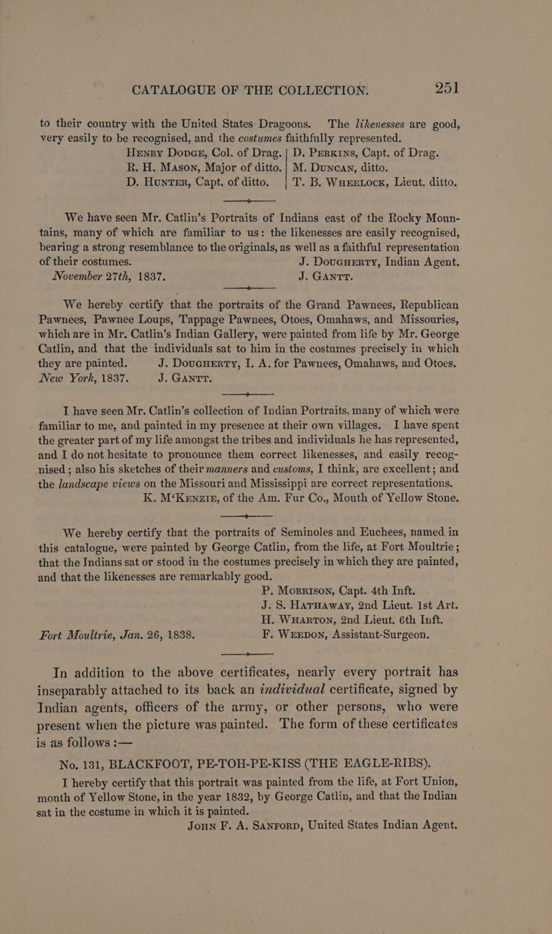 to their country with the United States Dragoons. The likenesses are good, very easily to be recognised, and the costumes faithfully represented. Henry Donae, Col. of Drag. | D. PerKins, Capt. of Drag. R. H. Mason, Major of ditto. | M. Duncan, ditto. D. Hunter, Capt. of ditto. | T. B. Waxretock, Lieut. ditto. SS eee We have seen Mr. Catlin’s Portraits. of Indians east of the Rocky Moun- tains, many of which are familiar to us: the likenesses are easily recognised, bearing a strong resemblance to the originals, as well as a faithful representation of their costumes. J. Doucuerty, Indian Agent. November 27th, 1837. J. GANTT. ee oe ENE We hereby certify that the portraits of the Grand Pawnees, Republican Pawnees, Pawnee Loups, Tappage Pawnees, Otoes, Omahaws, and Missouries, which are in Mr, Catlin’s Indian Gallery, were painted from life by Mr. George Catlin, and that the individuals sat to him in the costumes precisely in which they are painted. J. Doucuerty, I. A. for Pawnees, Omahaws, and Otoes. New York, 1837. J. GANTT. eet I have seen Mr. Catlin’s collection of Indian Portraits, many of which were familiar to me, and painted in my presence at their own villages. I have spent the greater part of my life amongst the tribes and individuals he has represented, and I do not hesitate to pronounce them correct likenesses, and easily recog- nised ; also his sketches of their manners and customs, I think, are excellent; and the landscape views on the Missouri and Mississippi are correct representations. K. M‘Kenziz, of the Am. Fur Co., Mouth of Yellow Stone. ee We hereby certify that the portraits of Seminoles and Euchees, named in this catalogue, were painted by George Catlin, from the life, at Fort Moultrie ; that the Indians sat or stood in the costumes precisely in which they are painted, and that the likenesses are remarkably good. P, Morrison, Capt. 4th Inft. J.S. Harmaway, 2nd Lieut. Ist Art. H. WuHarton, 2nd Lieut. 6th Inft. Fort Moultrie, Jan. 26, 1838. F. WEEDON, Assistant-Surgeon. —— In addition to the above certificates, nearly every portrait has inseparably attached to its back an zndividual certificate, signed by Indian agents, officers of the army, or other persons, who were present when the picture was painted. The form of these certificates is as follows :-— No. 131, BLACKFOOT, PE-TOH-PE-KISS (THE EAGLE-RIBS). I hereby certify that this portrait was painted from the life, at Fort Union, mouth of Yellow Stone, in the year 1832, by George Catlin, and that the Indian sat in the costume in which it is painted. | Joun F. A. Sanrorp, United States Indian Agent.